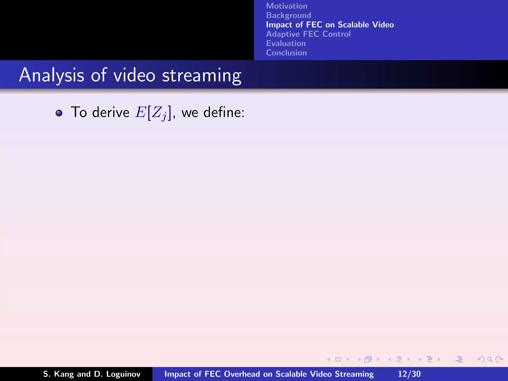 Motivation
                                                    Background
                                                    Impact of FEC on Scalable Video
                                                    Adaptive FEC Control
                                                    Evaluation
                                                    Conclusion


Analysis of video streaming
        To derive E[Zj ], we deﬁne:




  S. Kang and D. Loguinov   Impact of FEC Overhead on Scalable Video Streaming        12/30
 