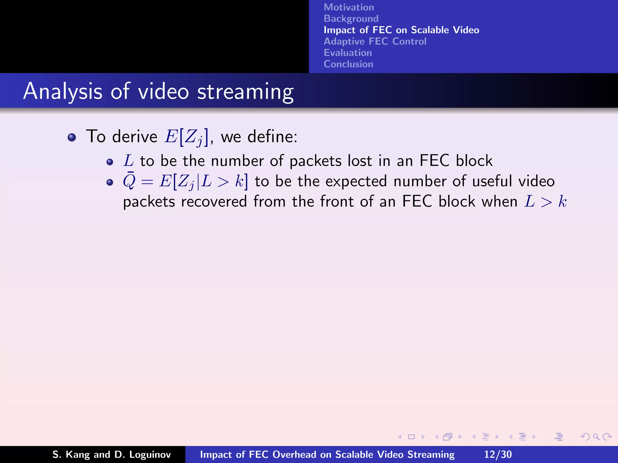 Motivation
                                                    Background
                                                    Impact of FEC on Scalable Video
                                                    Adaptive FEC Control
                                                    Evaluation
                                                    Conclusion


Analysis of video streaming
        To derive E[Zj ], we deﬁne:
               L to be the number of packets lost in an FEC block
               ¯
               Q = E[Zj |L > k] to be the expected number of useful video
               packets recovered from the front of an FEC block when L > k




  S. Kang and D. Loguinov   Impact of FEC Overhead on Scalable Video Streaming        12/30
 