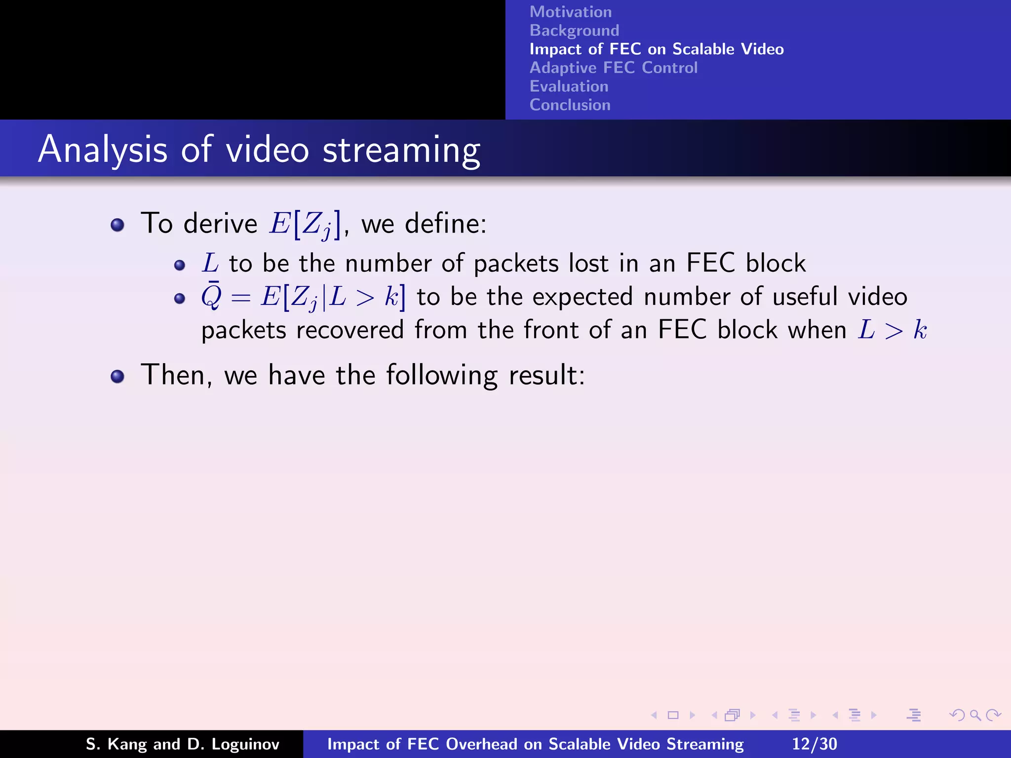 Motivation
                                                    Background
                                                    Impact of FEC on Scalable Video
                                                    Adaptive FEC Control
                                                    Evaluation
                                                    Conclusion


Analysis of video streaming
        To derive E[Zj ], we deﬁne:
               L to be the number of packets lost in an FEC block
               ¯
               Q = E[Zj |L > k] to be the expected number of useful video
               packets recovered from the front of an FEC block when L > k
        Then, we have the following result:




  S. Kang and D. Loguinov   Impact of FEC Overhead on Scalable Video Streaming        12/30
 
