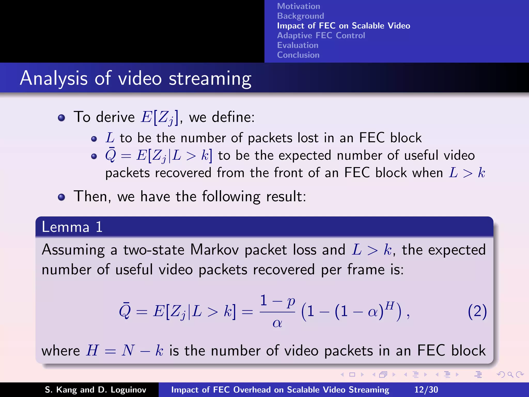 Motivation
                                                    Background
                                                    Impact of FEC on Scalable Video
                                                    Adaptive FEC Control
                                                    Evaluation
                                                    Conclusion


Analysis of video streaming
        To derive E[Zj ], we deﬁne:
               L to be the number of packets lost in an FEC block
               ¯
               Q = E[Zj |L > k] to be the expected number of useful video
               packets recovered from the front of an FEC block when L > k
        Then, we have the following result:
  Lemma 1
  Assuming a two-state Markov packet loss and L > k, the expected
  number of useful video packets recovered per frame is:

                  ¯                  1−p
                  Q = E[Zj |L > k] =     1 − (1 − α)H ,                                       (2)
                                      α
  where H = N − k is the number of video packets in an FEC block

  S. Kang and D. Loguinov   Impact of FEC Overhead on Scalable Video Streaming        12/30
 