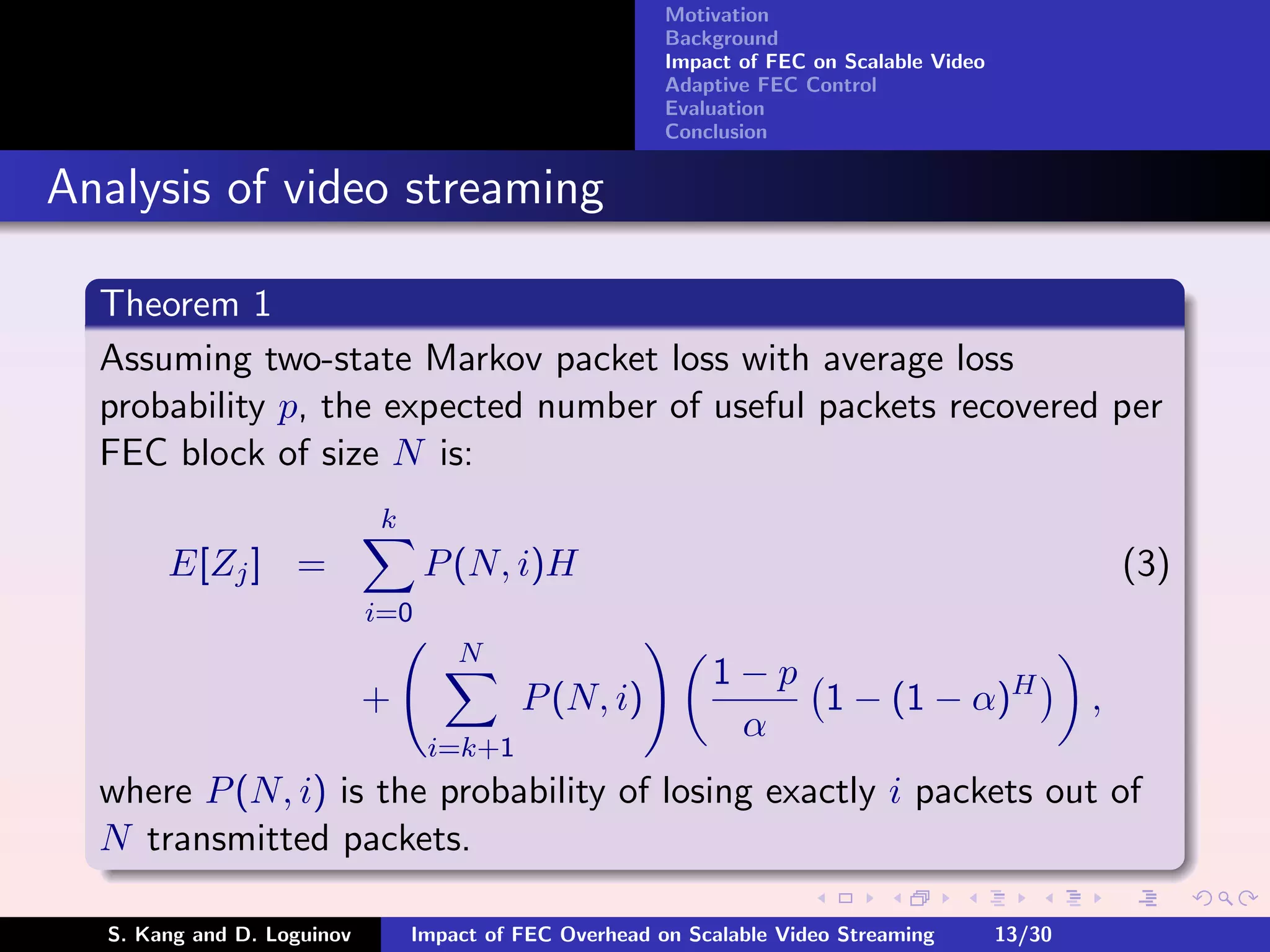 Motivation
                                                        Background
                                                        Impact of FEC on Scalable Video
                                                        Adaptive FEC Control
                                                        Evaluation
                                                        Conclusion


Analysis of video streaming

  Theorem 1
  Assuming two-state Markov packet loss with average loss
  probability p, the expected number of useful packets recovered per
  FEC block of size N is:
                            k
       E[Zj ] =                   P (N, i)H                                                           (3)
                            i=0
                                    N
                                                            1−p
                            +             P (N, i)              1 − (1 − α)H                      ,
                                                             α
                                  i=k+1
  where P (N, i) is the probability of losing exactly i packets out of
  N transmitted packets.

  S. Kang and D. Loguinov       Impact of FEC Overhead on Scalable Video Streaming        13/30
 