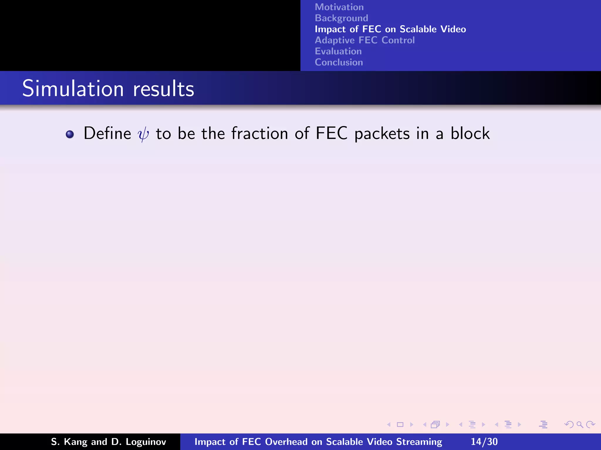 Motivation
                                                     Background
                                                     Impact of FEC on Scalable Video
                                                     Adaptive FEC Control
                                                     Evaluation
                                                     Conclusion


Simulation results
         Deﬁne ψ to be the fraction of FEC packets in a block




   S. Kang and D. Loguinov   Impact of FEC Overhead on Scalable Video Streaming        14/30
 