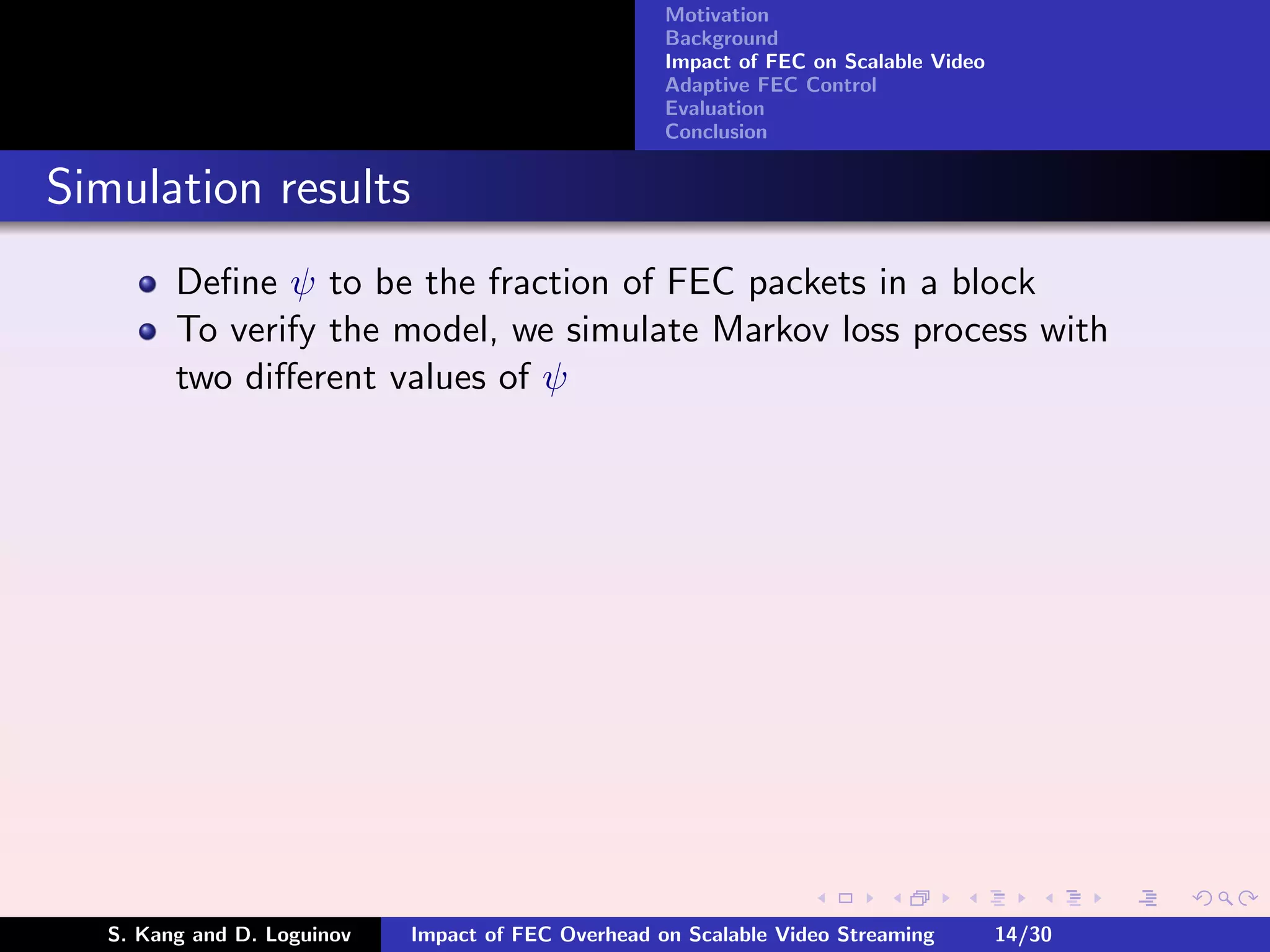 Motivation
                                                     Background
                                                     Impact of FEC on Scalable Video
                                                     Adaptive FEC Control
                                                     Evaluation
                                                     Conclusion


Simulation results
         Deﬁne ψ to be the fraction of FEC packets in a block
         To verify the model, we simulate Markov loss process with
         two diﬀerent values of ψ




   S. Kang and D. Loguinov   Impact of FEC Overhead on Scalable Video Streaming        14/30
 
