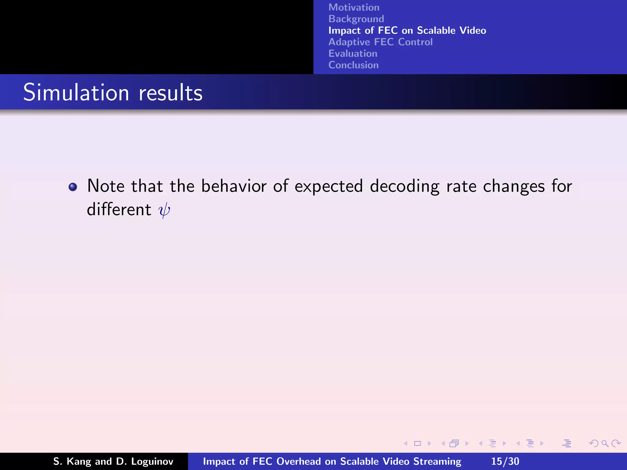 Motivation
                                                     Background
                                                     Impact of FEC on Scalable Video
                                                     Adaptive FEC Control
                                                     Evaluation
                                                     Conclusion


Simulation results


         Note that the behavior of expected decoding rate changes for
         diﬀerent ψ




   S. Kang and D. Loguinov   Impact of FEC Overhead on Scalable Video Streaming        15/30
 