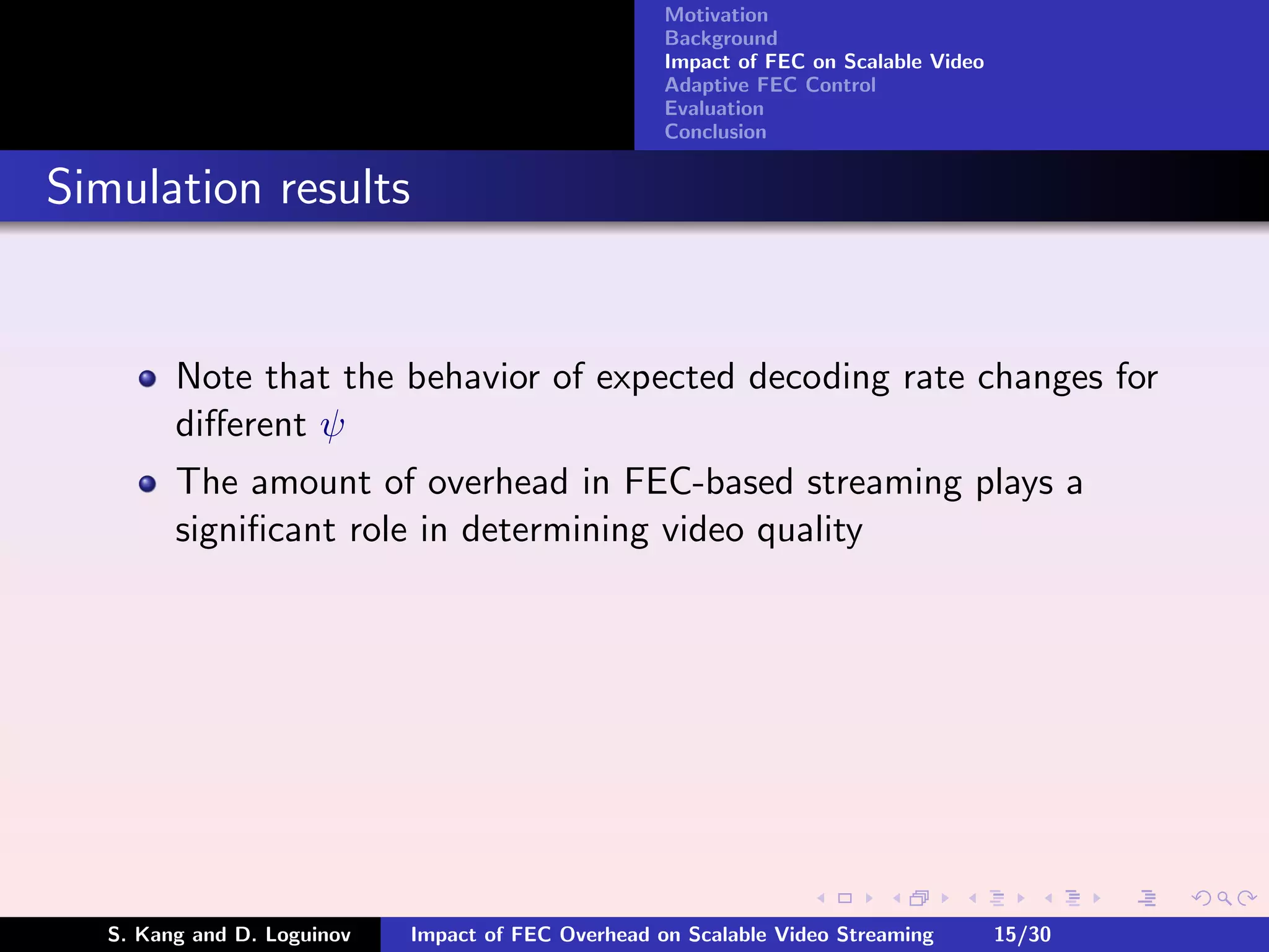 Motivation
                                                     Background
                                                     Impact of FEC on Scalable Video
                                                     Adaptive FEC Control
                                                     Evaluation
                                                     Conclusion


Simulation results


         Note that the behavior of expected decoding rate changes for
         diﬀerent ψ
         The amount of overhead in FEC-based streaming plays a
         signiﬁcant role in determining video quality




   S. Kang and D. Loguinov   Impact of FEC Overhead on Scalable Video Streaming        15/30
 