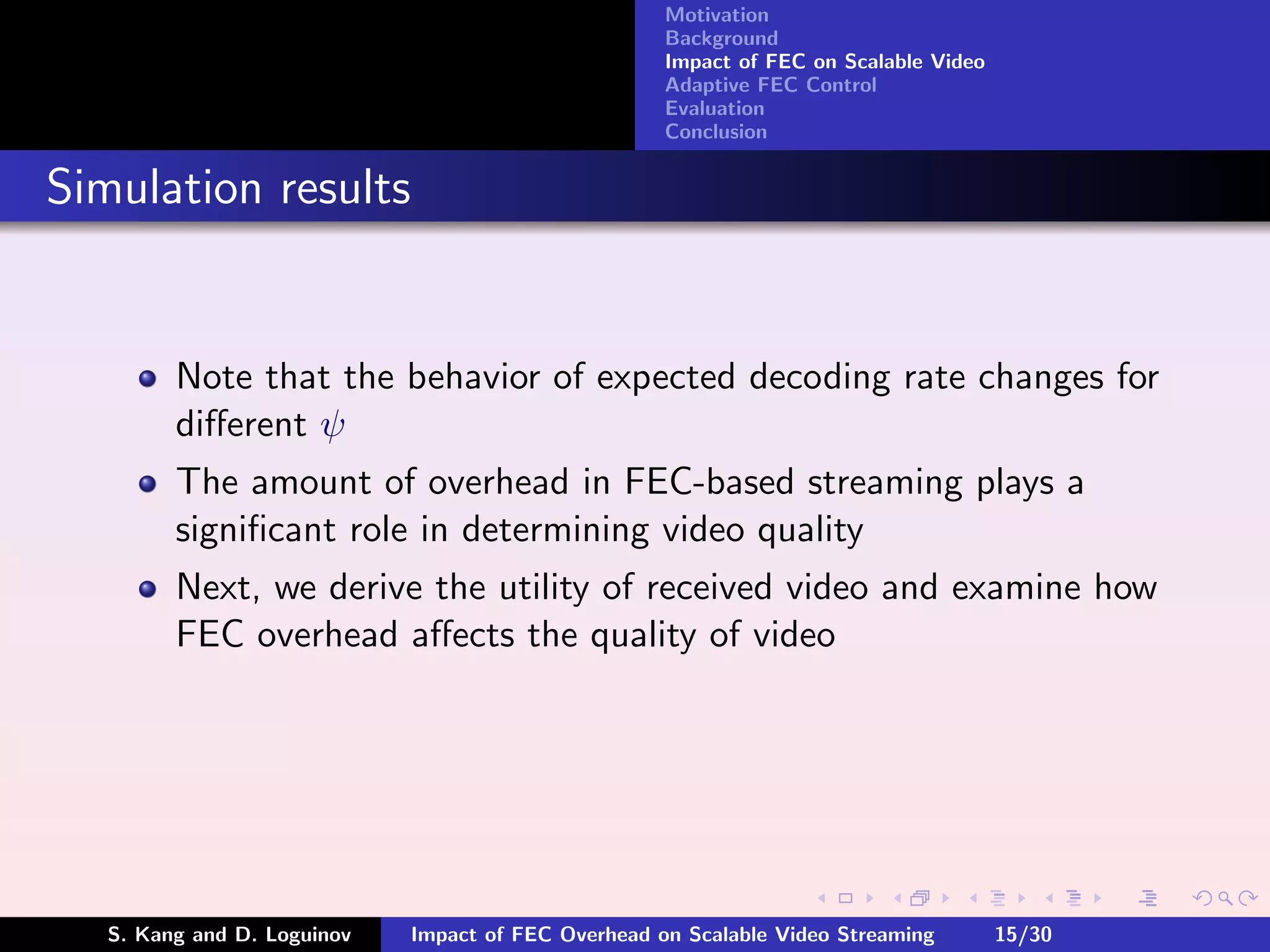 Motivation
                                                     Background
                                                     Impact of FEC on Scalable Video
                                                     Adaptive FEC Control
                                                     Evaluation
                                                     Conclusion


Simulation results


         Note that the behavior of expected decoding rate changes for
         diﬀerent ψ
         The amount of overhead in FEC-based streaming plays a
         signiﬁcant role in determining video quality
         Next, we derive the utility of received video and examine how
         FEC overhead aﬀects the quality of video




   S. Kang and D. Loguinov   Impact of FEC Overhead on Scalable Video Streaming        15/30
 