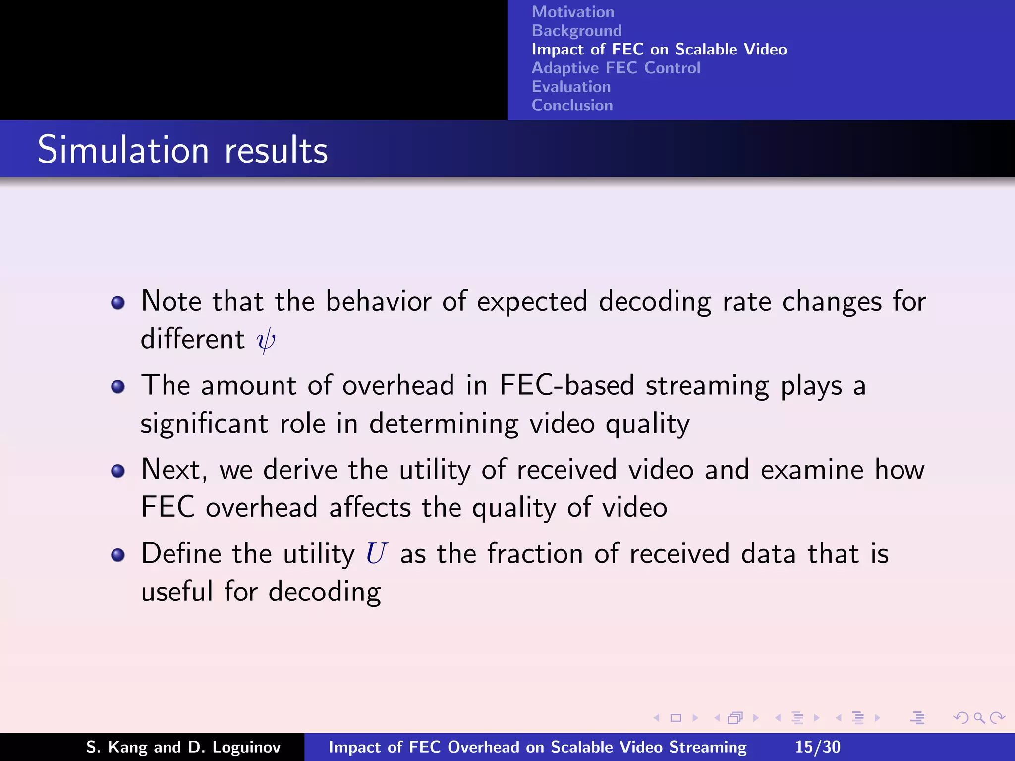 Motivation
                                                     Background
                                                     Impact of FEC on Scalable Video
                                                     Adaptive FEC Control
                                                     Evaluation
                                                     Conclusion


Simulation results


         Note that the behavior of expected decoding rate changes for
         diﬀerent ψ
         The amount of overhead in FEC-based streaming plays a
         signiﬁcant role in determining video quality
         Next, we derive the utility of received video and examine how
         FEC overhead aﬀects the quality of video
         Deﬁne the utility U as the fraction of received data that is
         useful for decoding



   S. Kang and D. Loguinov   Impact of FEC Overhead on Scalable Video Streaming        15/30
 