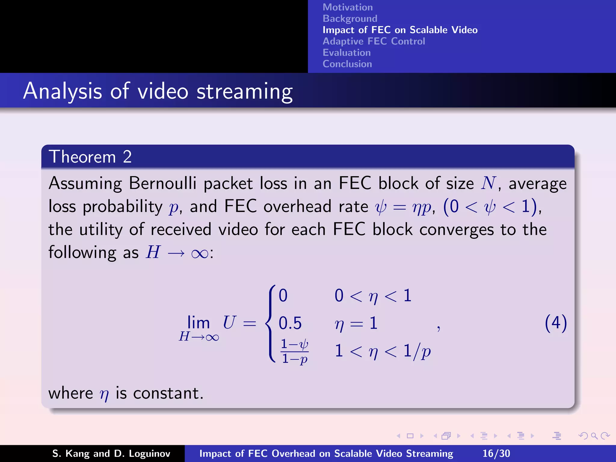 Motivation
                                                    Background
                                                    Impact of FEC on Scalable Video
                                                    Adaptive FEC Control
                                                    Evaluation
                                                    Conclusion


Analysis of video streaming

  Theorem 2
  Assuming Bernoulli packet loss in an FEC block of size N , average
  loss probability p, and FEC overhead rate ψ = ηp, (0 < ψ < 1),
  the utility of received video for each FEC block converges to the
  following as H → ∞:
                                
                                0
                                        0<η<1
                      lim U = 0.5        η=1         ,             (4)
                     H→∞         1−ψ
                                         1 < η < 1/p
                                
                                  1−p

  where η is constant.


  S. Kang and D. Loguinov   Impact of FEC Overhead on Scalable Video Streaming        16/30
 