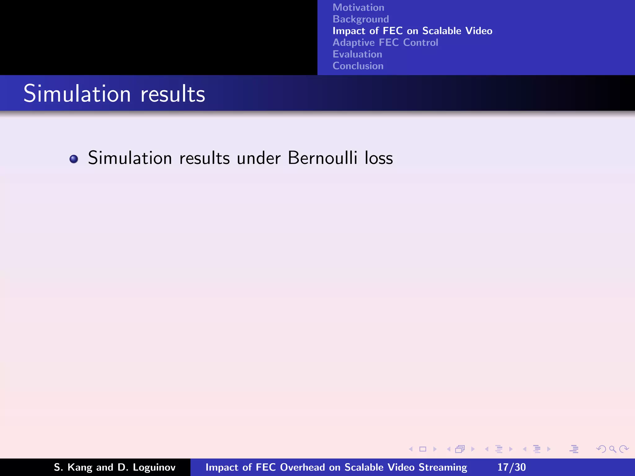 Motivation
                                                     Background
                                                     Impact of FEC on Scalable Video
                                                     Adaptive FEC Control
                                                     Evaluation
                                                     Conclusion


Simulation results

         Simulation results under Bernoulli loss




   S. Kang and D. Loguinov   Impact of FEC Overhead on Scalable Video Streaming        17/30
 