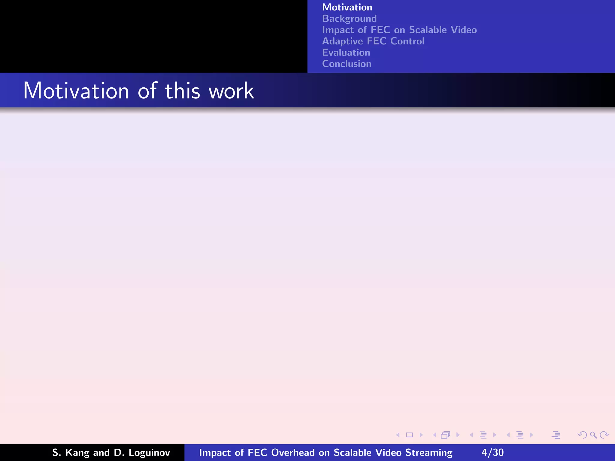 Motivation
                                                    Background
                                                    Impact of FEC on Scalable Video
                                                    Adaptive FEC Control
                                                    Evaluation
                                                    Conclusion


Motivation of this work




  S. Kang and D. Loguinov   Impact of FEC Overhead on Scalable Video Streaming        4/30
 