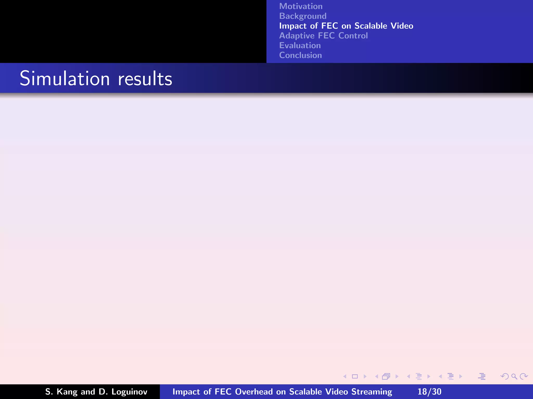 Motivation
                                                     Background
                                                     Impact of FEC on Scalable Video
                                                     Adaptive FEC Control
                                                     Evaluation
                                                     Conclusion


Simulation results




   S. Kang and D. Loguinov   Impact of FEC Overhead on Scalable Video Streaming        18/30
 