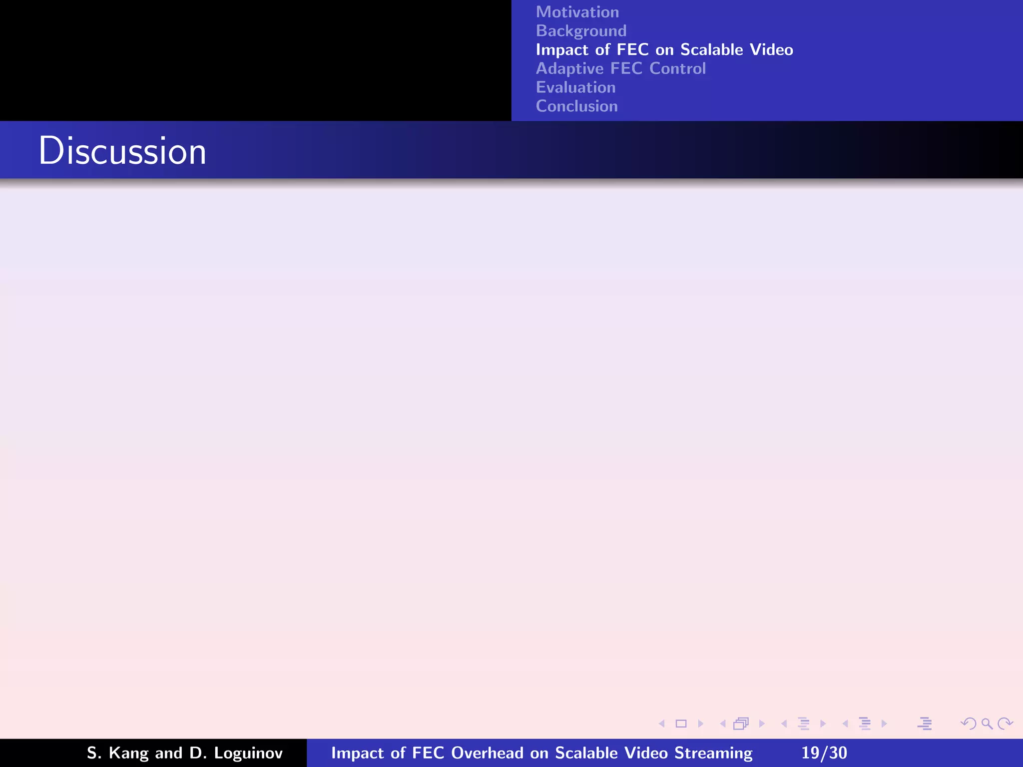 Motivation
                                                    Background
                                                    Impact of FEC on Scalable Video
                                                    Adaptive FEC Control
                                                    Evaluation
                                                    Conclusion


Discussion




  S. Kang and D. Loguinov   Impact of FEC Overhead on Scalable Video Streaming        19/30
 