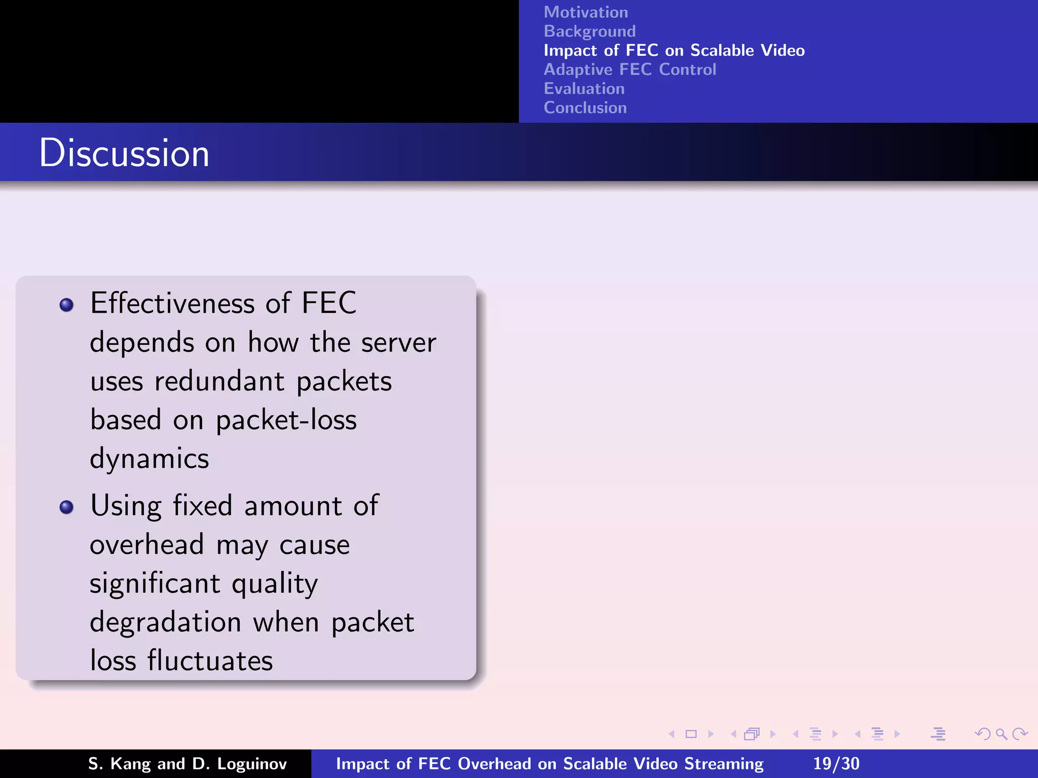 Motivation
                                                    Background
                                                    Impact of FEC on Scalable Video
                                                    Adaptive FEC Control
                                                    Evaluation
                                                    Conclusion


Discussion


  Eﬀectiveness of FEC
  depends on how the server
  uses redundant packets
  based on packet-loss
  dynamics
  Using ﬁxed amount of
  overhead may cause
  signiﬁcant quality
  degradation when packet
  loss ﬂuctuates


  S. Kang and D. Loguinov   Impact of FEC Overhead on Scalable Video Streaming        19/30
 