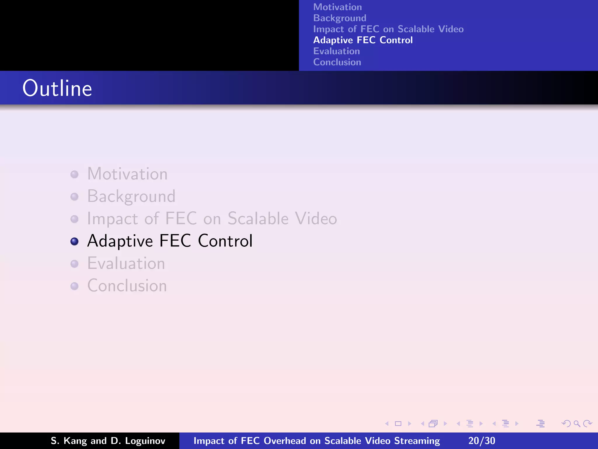 Motivation
                                                    Background
                                                    Impact of FEC on Scalable Video
                                                    Adaptive FEC Control
                                                    Evaluation
                                                    Conclusion


Outline


         Motivation
         Background
         Impact of FEC on Scalable Video
         Adaptive FEC Control
         Evaluation
         Conclusion




  S. Kang and D. Loguinov   Impact of FEC Overhead on Scalable Video Streaming        20/30
 