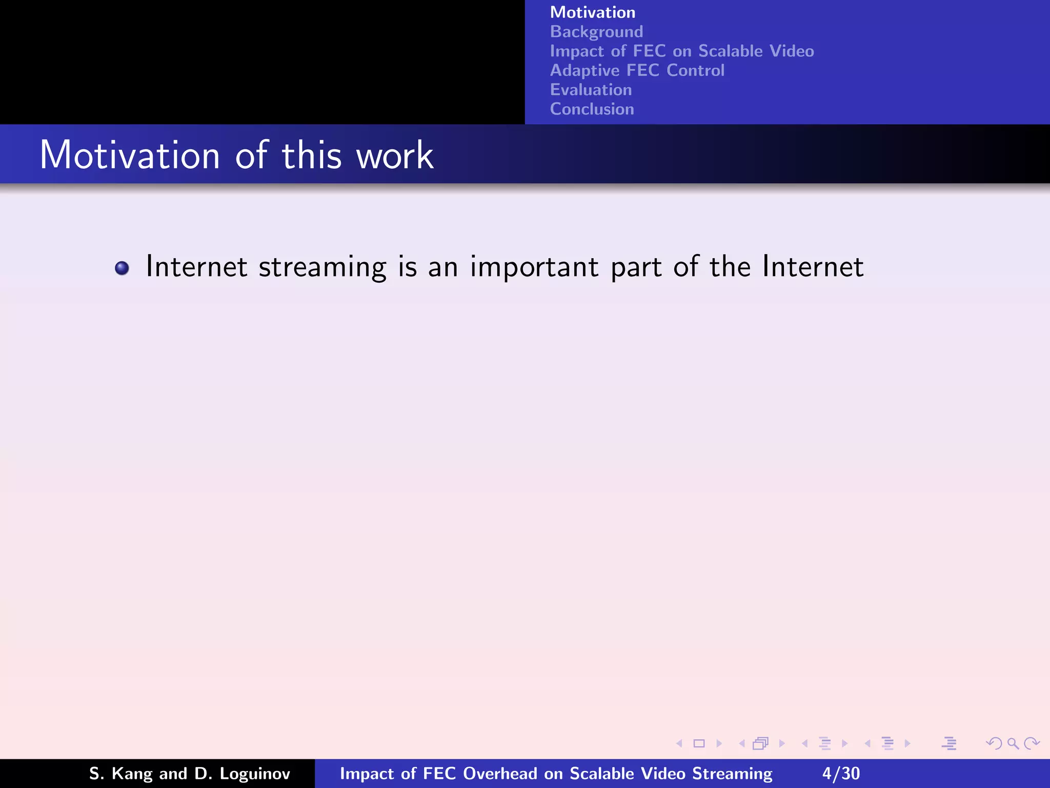 Motivation
                                                    Background
                                                    Impact of FEC on Scalable Video
                                                    Adaptive FEC Control
                                                    Evaluation
                                                    Conclusion


Motivation of this work

        Internet streaming is an important part of the Internet




  S. Kang and D. Loguinov   Impact of FEC Overhead on Scalable Video Streaming        4/30
 
