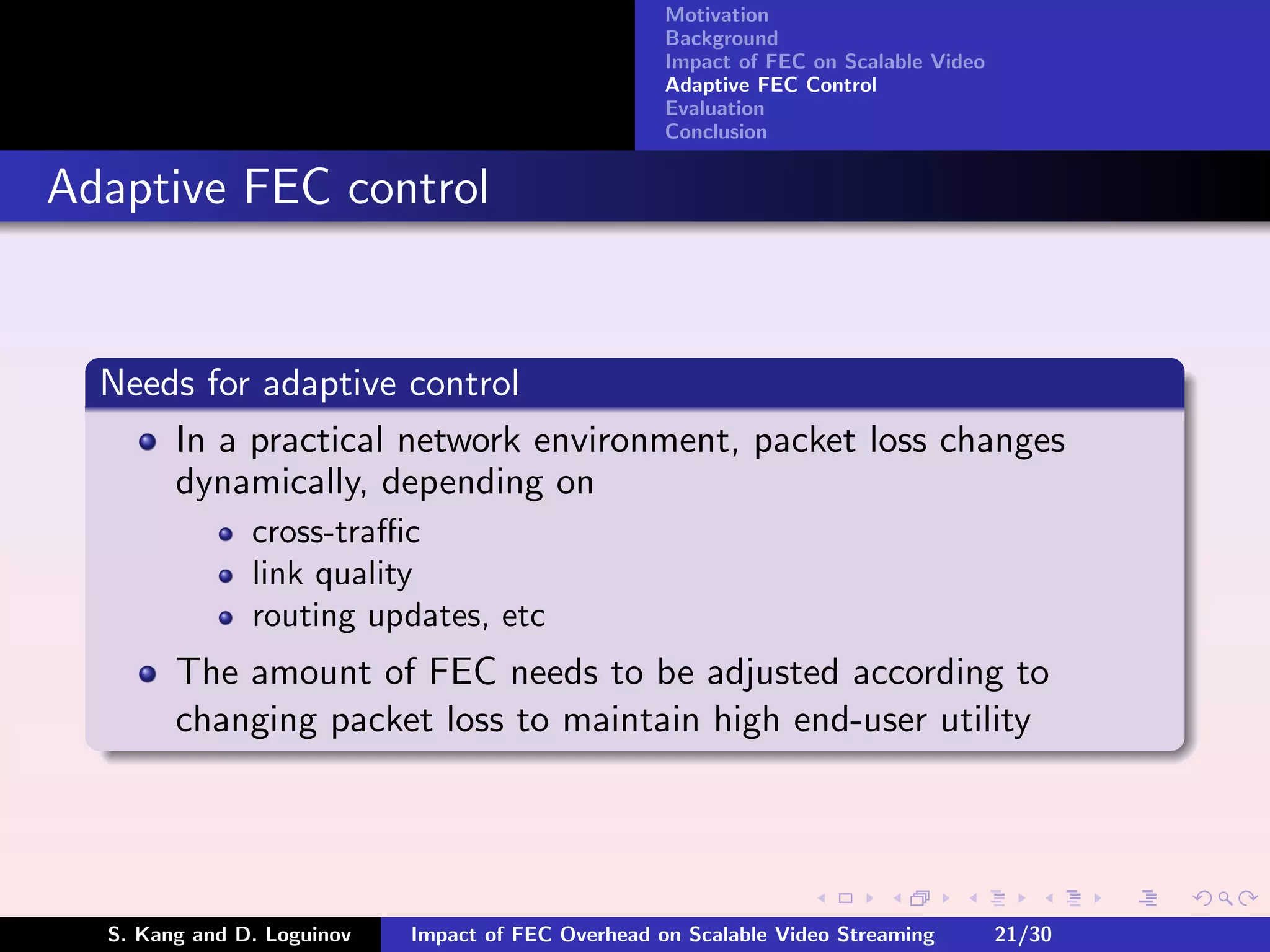 Motivation
                                                    Background
                                                    Impact of FEC on Scalable Video
                                                    Adaptive FEC Control
                                                    Evaluation
                                                    Conclusion


Adaptive FEC control


  Needs for adaptive control
      In a practical network environment, packet loss changes
      dynamically, depending on
               cross-traﬃc
               link quality
               routing updates, etc
        The amount of FEC needs to be adjusted according to
        changing packet loss to maintain high end-user utility




  S. Kang and D. Loguinov   Impact of FEC Overhead on Scalable Video Streaming        21/30
 