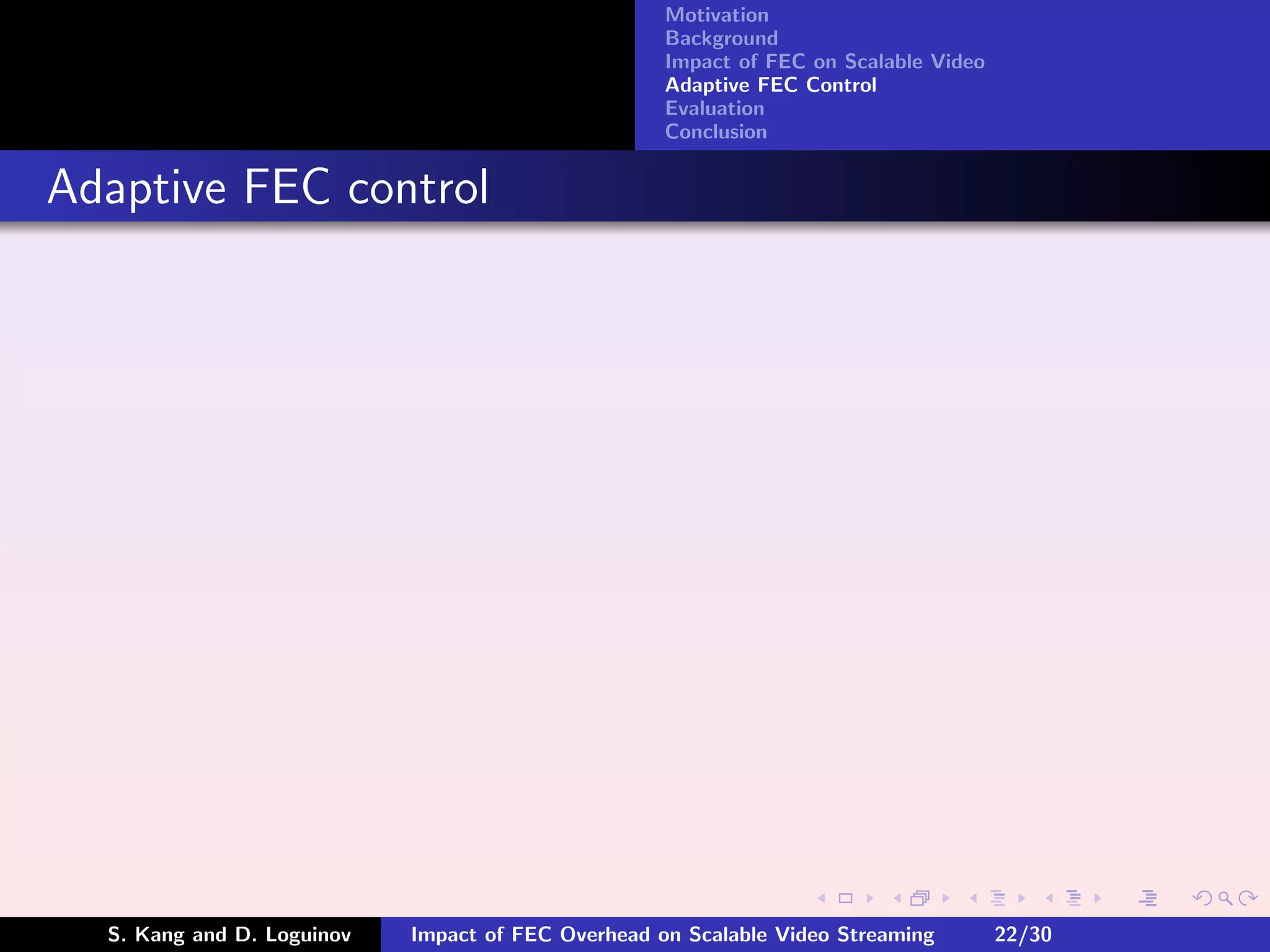 Motivation
                                                    Background
                                                    Impact of FEC on Scalable Video
                                                    Adaptive FEC Control
                                                    Evaluation
                                                    Conclusion


Adaptive FEC control




  S. Kang and D. Loguinov   Impact of FEC Overhead on Scalable Video Streaming        22/30
 