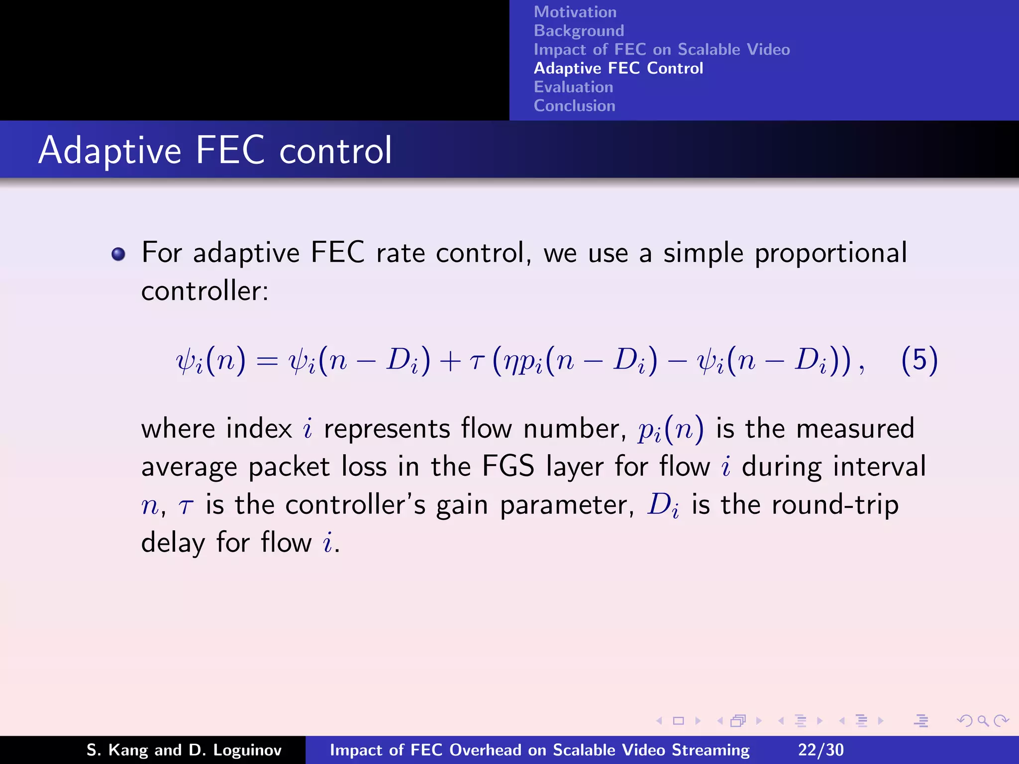 Motivation
                                                    Background
                                                    Impact of FEC on Scalable Video
                                                    Adaptive FEC Control
                                                    Evaluation
                                                    Conclusion


Adaptive FEC control

        For adaptive FEC rate control, we use a simple proportional
        controller:

            ψi (n) = ψi (n − Di ) + τ (ηpi (n − Di ) − ψi (n − Di )) ,                        (5)

        where index i represents ﬂow number, pi (n) is the measured
        average packet loss in the FGS layer for ﬂow i during interval
        n, τ is the controller’s gain parameter, Di is the round-trip
        delay for ﬂow i.




  S. Kang and D. Loguinov   Impact of FEC Overhead on Scalable Video Streaming        22/30
 