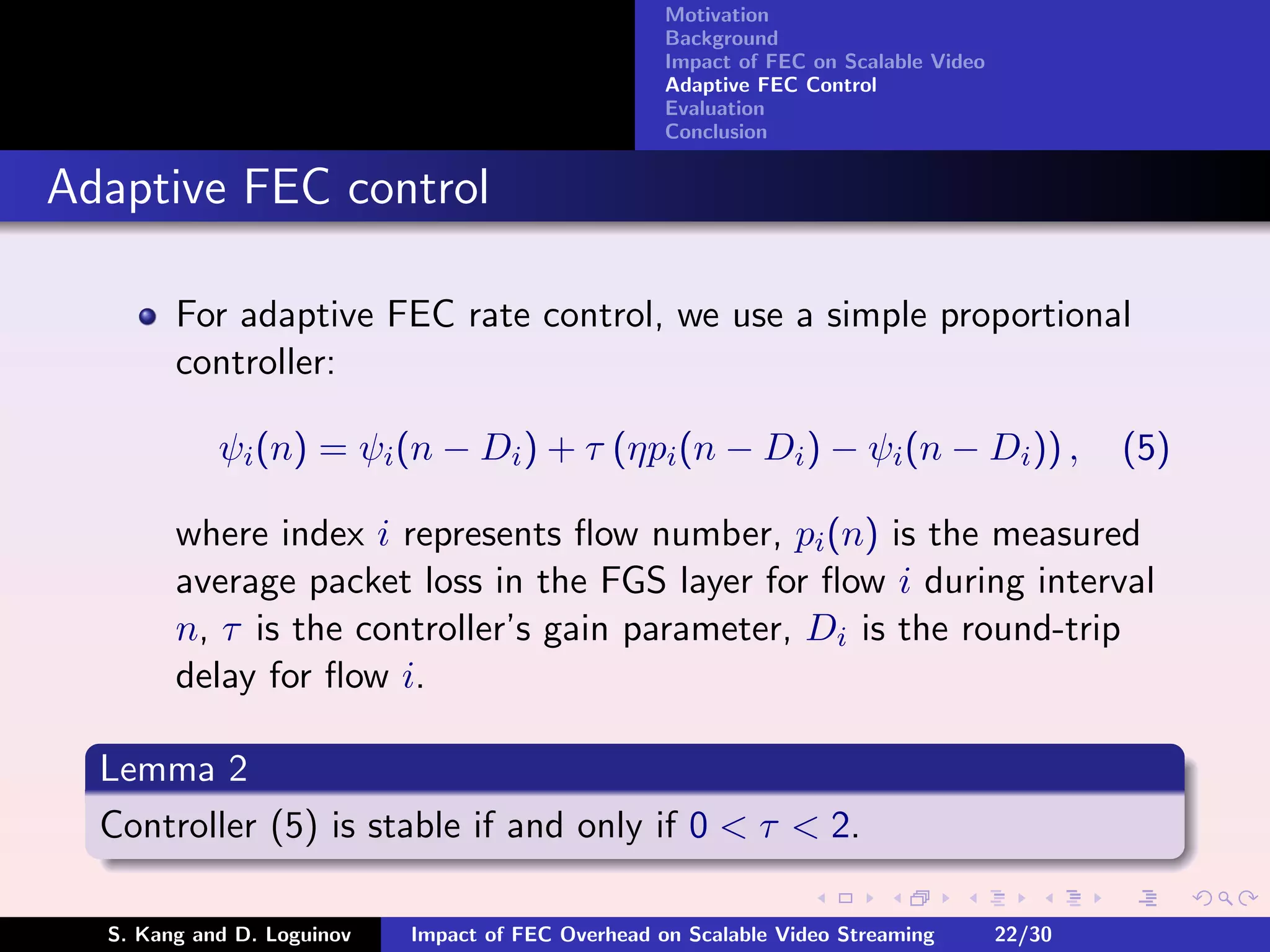 Motivation
                                                    Background
                                                    Impact of FEC on Scalable Video
                                                    Adaptive FEC Control
                                                    Evaluation
                                                    Conclusion


Adaptive FEC control

        For adaptive FEC rate control, we use a simple proportional
        controller:

            ψi (n) = ψi (n − Di ) + τ (ηpi (n − Di ) − ψi (n − Di )) ,                        (5)

        where index i represents ﬂow number, pi (n) is the measured
        average packet loss in the FGS layer for ﬂow i during interval
        n, τ is the controller’s gain parameter, Di is the round-trip
        delay for ﬂow i.

  Lemma 2
  Controller (5) is stable if and only if 0 < τ < 2.

  S. Kang and D. Loguinov   Impact of FEC Overhead on Scalable Video Streaming        22/30
 