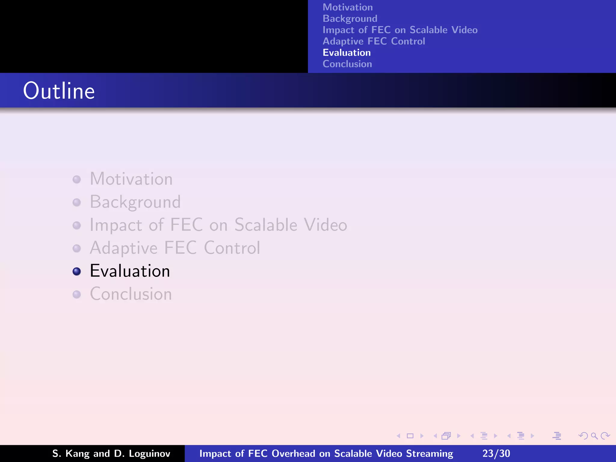 Motivation
                                                    Background
                                                    Impact of FEC on Scalable Video
                                                    Adaptive FEC Control
                                                    Evaluation
                                                    Conclusion


Outline


         Motivation
         Background
         Impact of FEC on Scalable Video
         Adaptive FEC Control
         Evaluation
         Conclusion




  S. Kang and D. Loguinov   Impact of FEC Overhead on Scalable Video Streaming        23/30
 