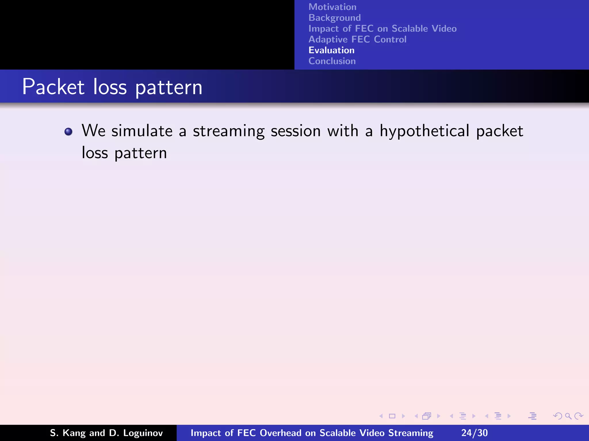 Motivation
                                                    Background
                                                    Impact of FEC on Scalable Video
                                                    Adaptive FEC Control
                                                    Evaluation
                                                    Conclusion


Packet loss pattern
        We simulate a streaming session with a hypothetical packet
        loss pattern




  S. Kang and D. Loguinov   Impact of FEC Overhead on Scalable Video Streaming        24/30
 
