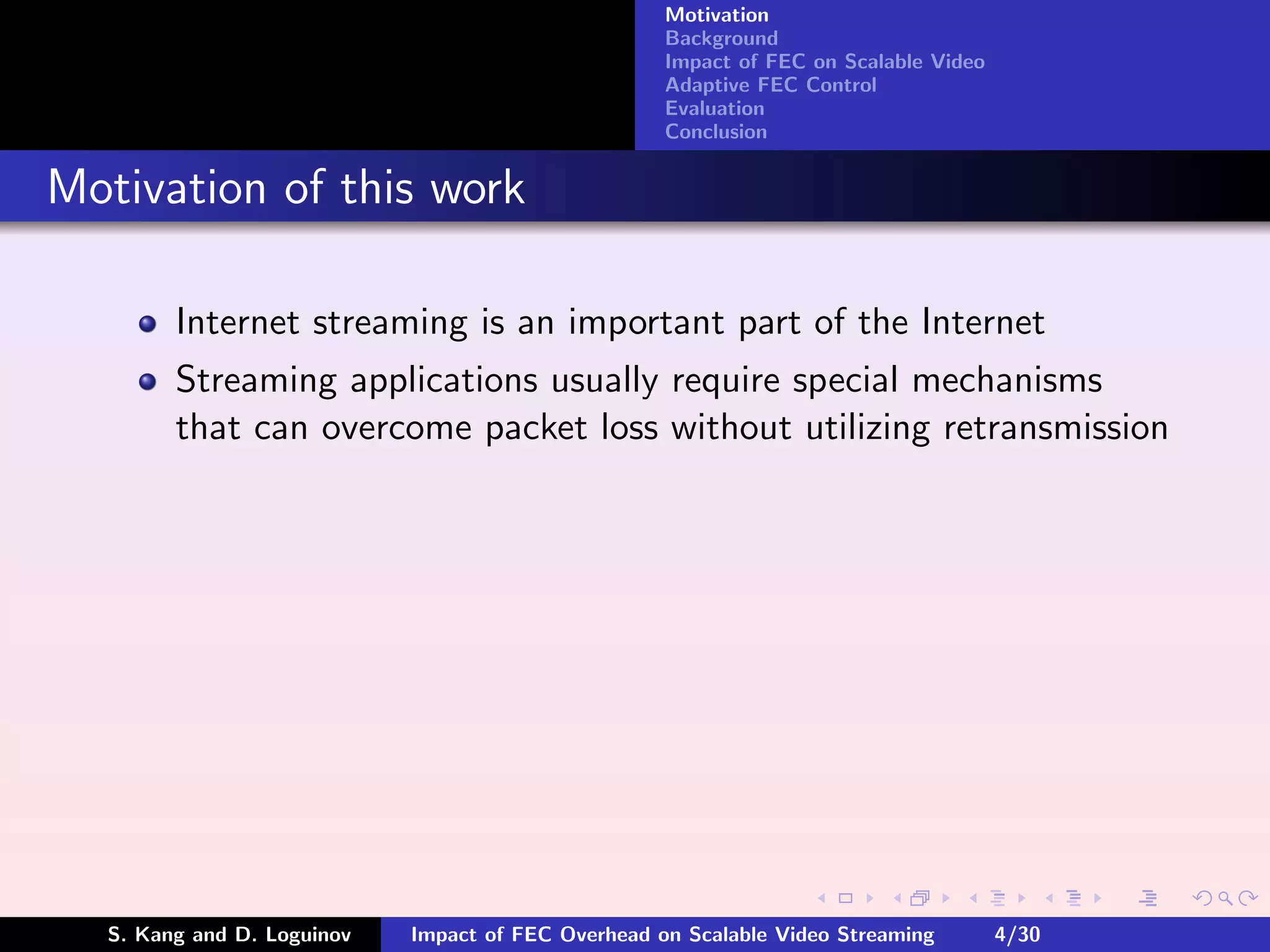 Motivation
                                                    Background
                                                    Impact of FEC on Scalable Video
                                                    Adaptive FEC Control
                                                    Evaluation
                                                    Conclusion


Motivation of this work

        Internet streaming is an important part of the Internet
        Streaming applications usually require special mechanisms
        that can overcome packet loss without utilizing retransmission




  S. Kang and D. Loguinov   Impact of FEC Overhead on Scalable Video Streaming        4/30
 