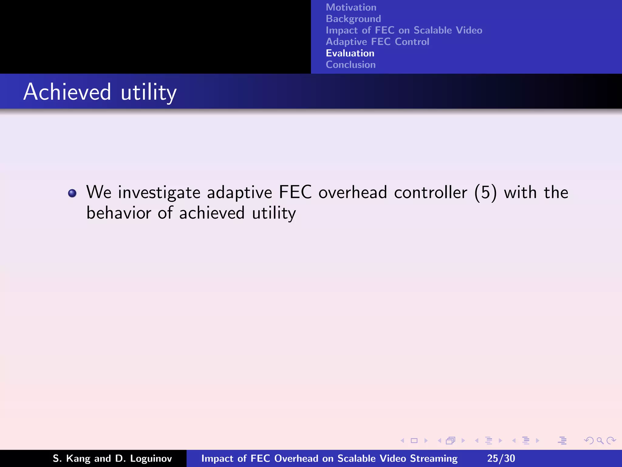 Motivation
                                                     Background
                                                     Impact of FEC on Scalable Video
                                                     Adaptive FEC Control
                                                     Evaluation
                                                     Conclusion


Achieved utility


         We investigate adaptive FEC overhead controller (5) with the
         behavior of achieved utility




   S. Kang and D. Loguinov   Impact of FEC Overhead on Scalable Video Streaming        25/30
 