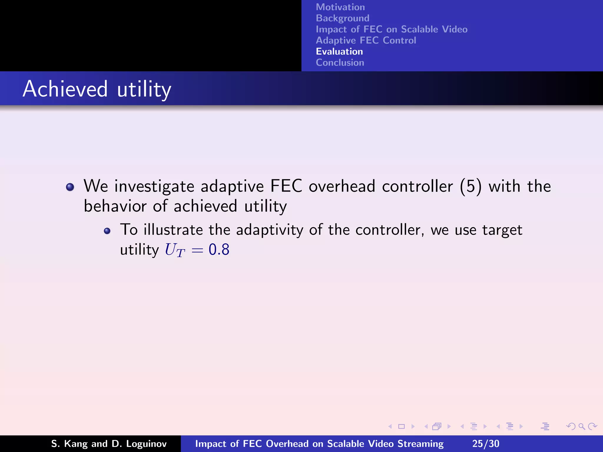 Motivation
                                                     Background
                                                     Impact of FEC on Scalable Video
                                                     Adaptive FEC Control
                                                     Evaluation
                                                     Conclusion


Achieved utility


         We investigate adaptive FEC overhead controller (5) with the
         behavior of achieved utility
                To illustrate the adaptivity of the controller, we use target
                utility UT = 0.8




   S. Kang and D. Loguinov   Impact of FEC Overhead on Scalable Video Streaming        25/30
 