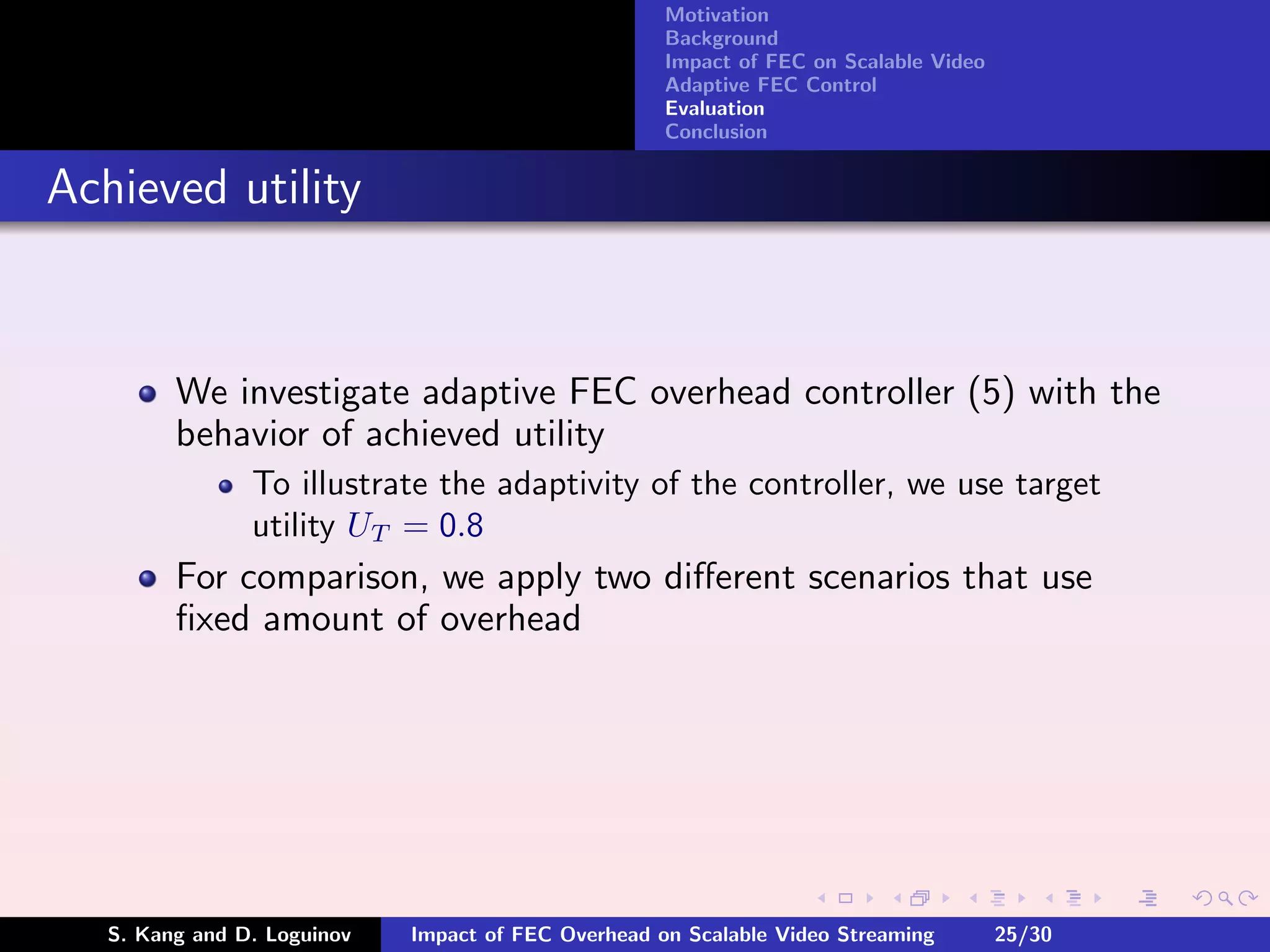 Motivation
                                                     Background
                                                     Impact of FEC on Scalable Video
                                                     Adaptive FEC Control
                                                     Evaluation
                                                     Conclusion


Achieved utility


         We investigate adaptive FEC overhead controller (5) with the
         behavior of achieved utility
                To illustrate the adaptivity of the controller, we use target
                utility UT = 0.8
         For comparison, we apply two diﬀerent scenarios that use
         ﬁxed amount of overhead




   S. Kang and D. Loguinov   Impact of FEC Overhead on Scalable Video Streaming        25/30
 