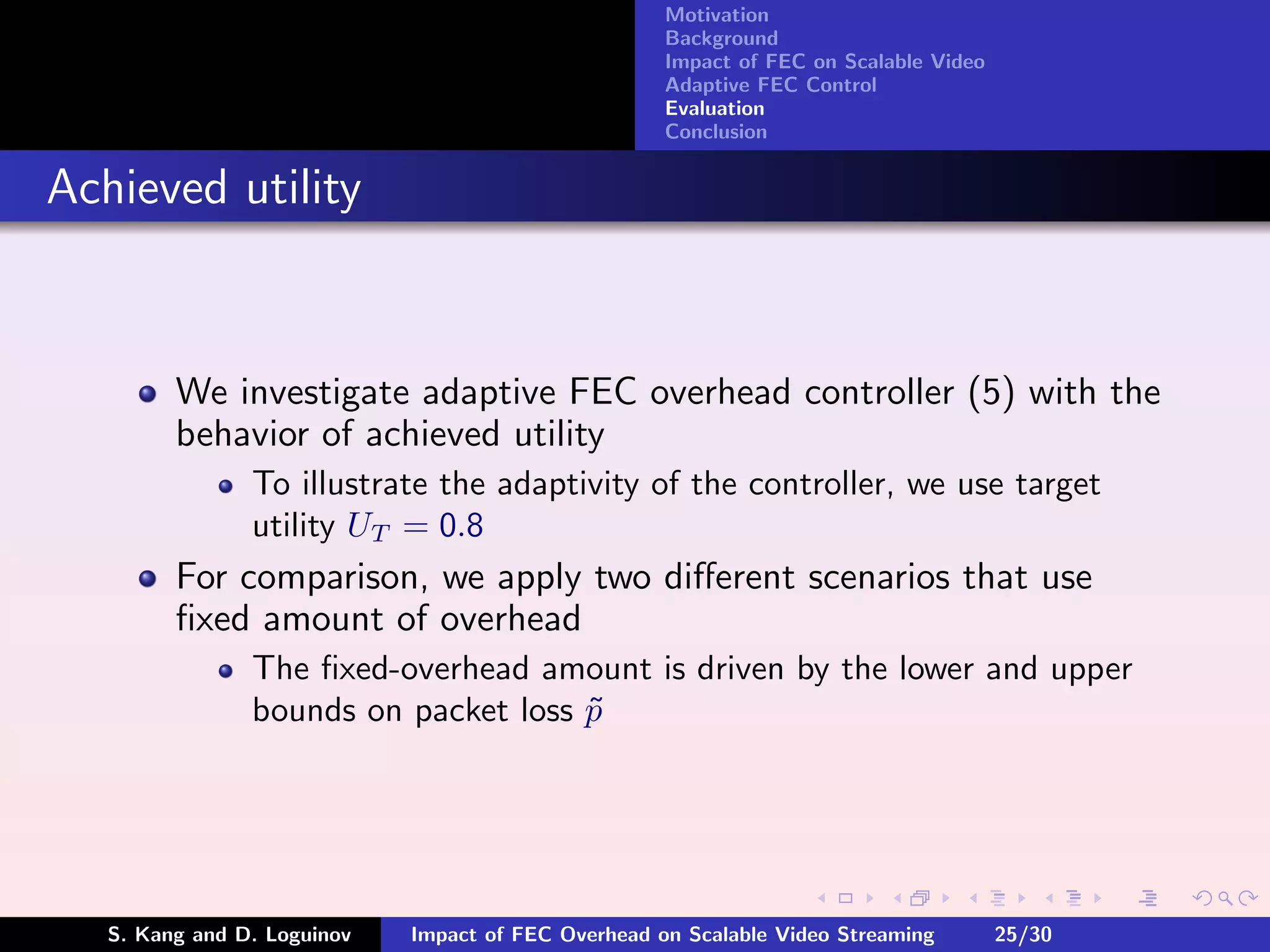 Motivation
                                                     Background
                                                     Impact of FEC on Scalable Video
                                                     Adaptive FEC Control
                                                     Evaluation
                                                     Conclusion


Achieved utility


         We investigate adaptive FEC overhead controller (5) with the
         behavior of achieved utility
                To illustrate the adaptivity of the controller, we use target
                utility UT = 0.8
         For comparison, we apply two diﬀerent scenarios that use
         ﬁxed amount of overhead
                The ﬁxed-overhead amount is driven by the lower and upper
                bounds on packet loss p
                                      ˜




   S. Kang and D. Loguinov   Impact of FEC Overhead on Scalable Video Streaming        25/30
 
