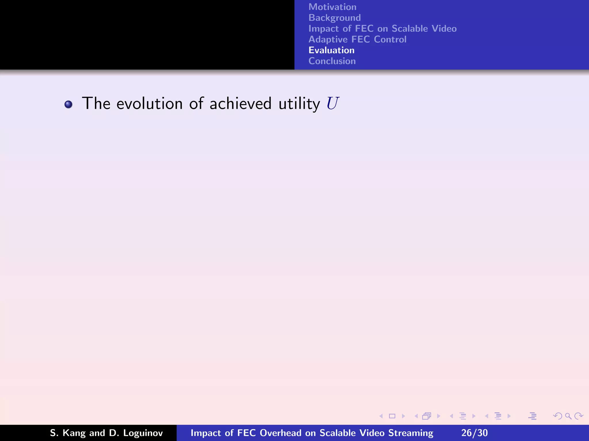 Motivation
                                                  Background
                                                  Impact of FEC on Scalable Video
                                                  Adaptive FEC Control
                                                  Evaluation
                                                  Conclusion



      The evolution of achieved utility U




S. Kang and D. Loguinov   Impact of FEC Overhead on Scalable Video Streaming        26/30
 