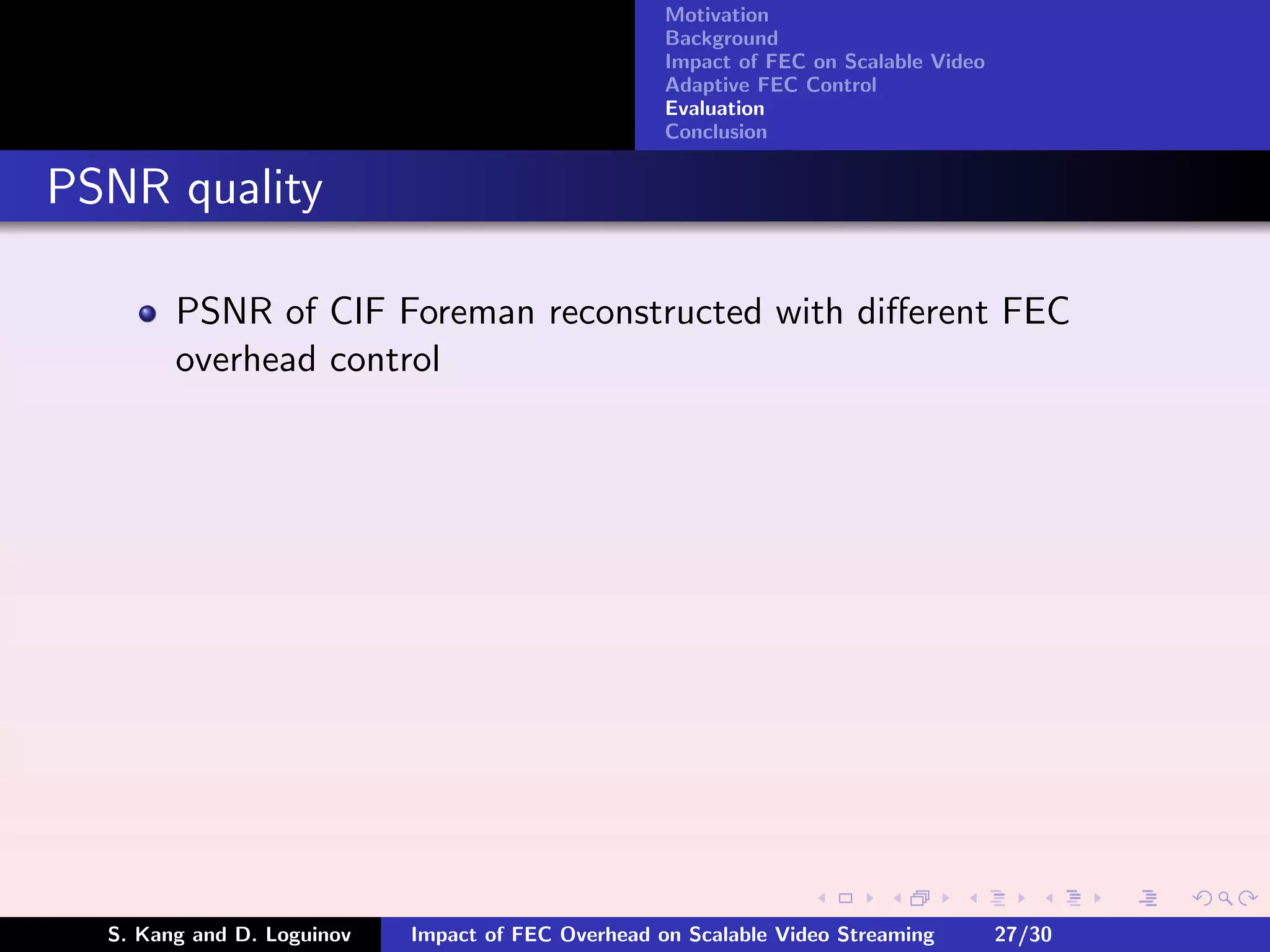 Motivation
                                                    Background
                                                    Impact of FEC on Scalable Video
                                                    Adaptive FEC Control
                                                    Evaluation
                                                    Conclusion


PSNR quality

        PSNR of CIF Foreman reconstructed with diﬀerent FEC
        overhead control




  S. Kang and D. Loguinov   Impact of FEC Overhead on Scalable Video Streaming        27/30
 