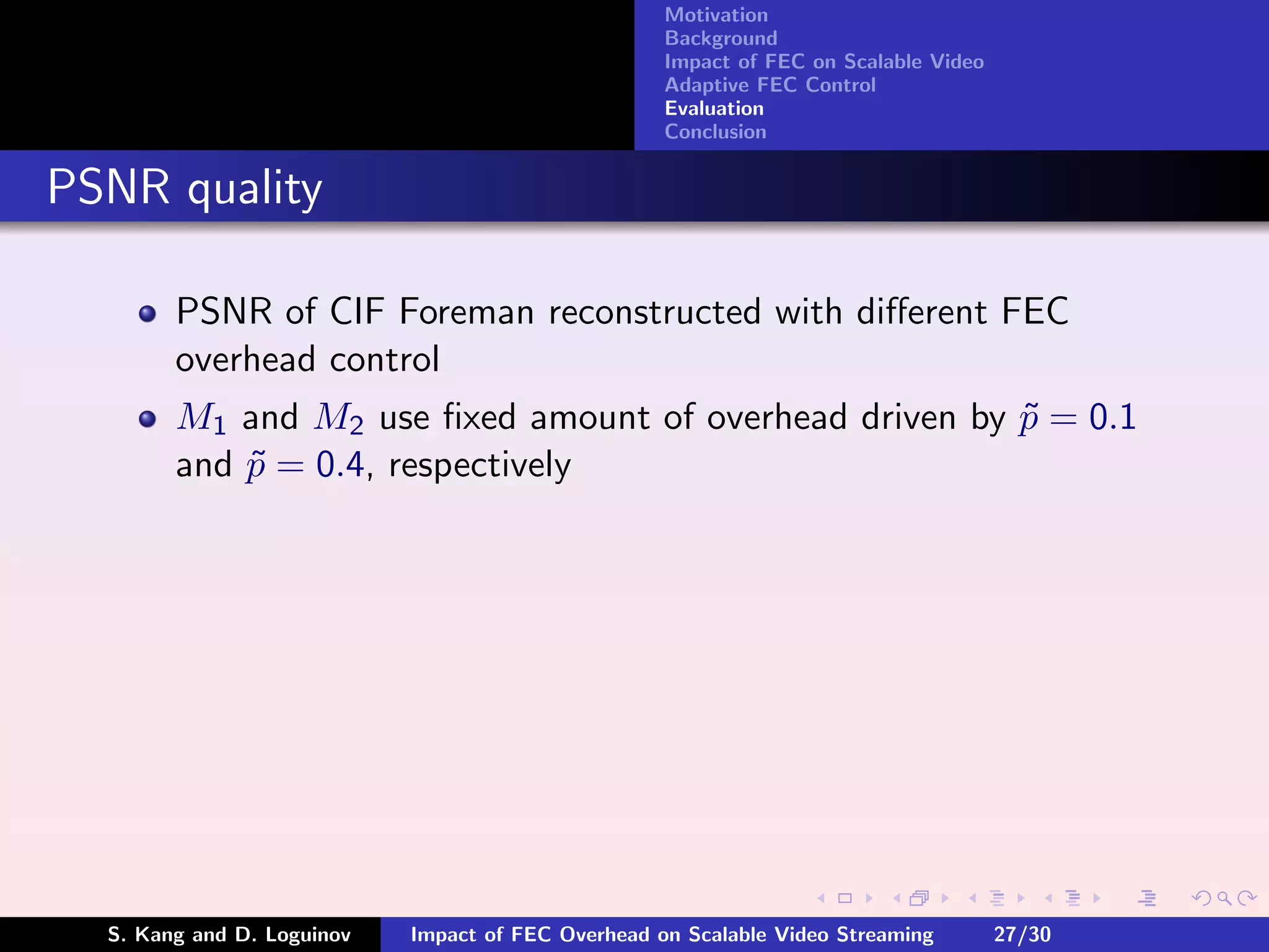 Motivation
                                                    Background
                                                    Impact of FEC on Scalable Video
                                                    Adaptive FEC Control
                                                    Evaluation
                                                    Conclusion


PSNR quality

        PSNR of CIF Foreman reconstructed with diﬀerent FEC
        overhead control
        M1 and M2 use ﬁxed amount of overhead driven by p = 0.1
                                                        ˜
        and p = 0.4, respectively
            ˜




  S. Kang and D. Loguinov   Impact of FEC Overhead on Scalable Video Streaming        27/30
 