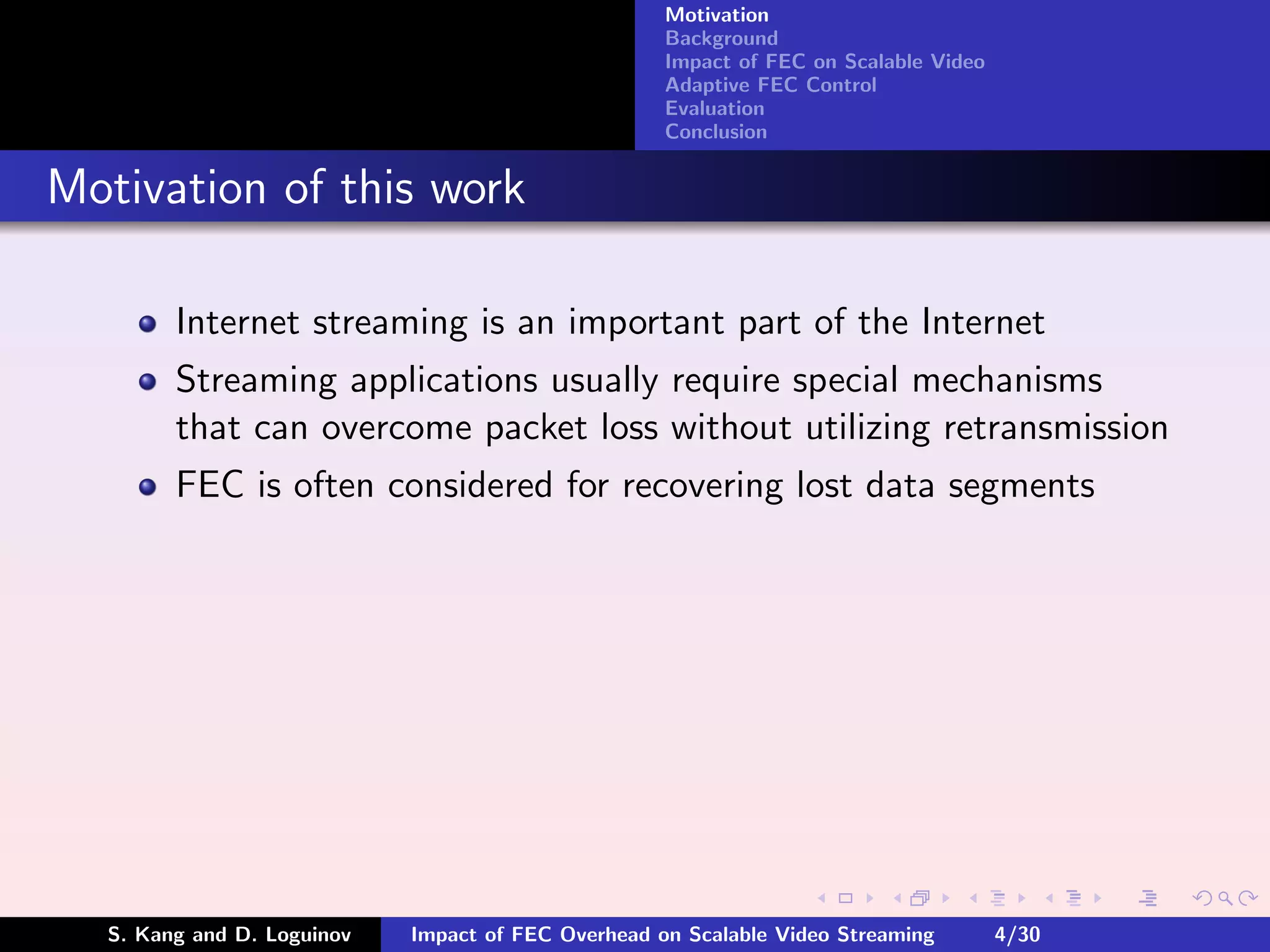 Motivation
                                                    Background
                                                    Impact of FEC on Scalable Video
                                                    Adaptive FEC Control
                                                    Evaluation
                                                    Conclusion


Motivation of this work

        Internet streaming is an important part of the Internet
        Streaming applications usually require special mechanisms
        that can overcome packet loss without utilizing retransmission
        FEC is often considered for recovering lost data segments




  S. Kang and D. Loguinov   Impact of FEC Overhead on Scalable Video Streaming        4/30
 