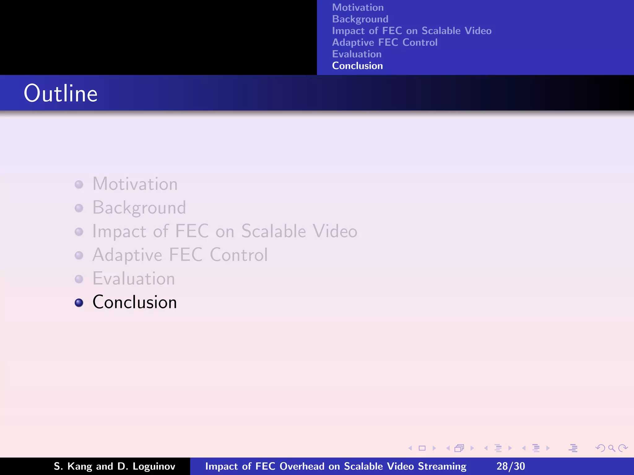 Motivation
                                                    Background
                                                    Impact of FEC on Scalable Video
                                                    Adaptive FEC Control
                                                    Evaluation
                                                    Conclusion


Outline


         Motivation
         Background
         Impact of FEC on Scalable Video
         Adaptive FEC Control
         Evaluation
         Conclusion




  S. Kang and D. Loguinov   Impact of FEC Overhead on Scalable Video Streaming        28/30
 
