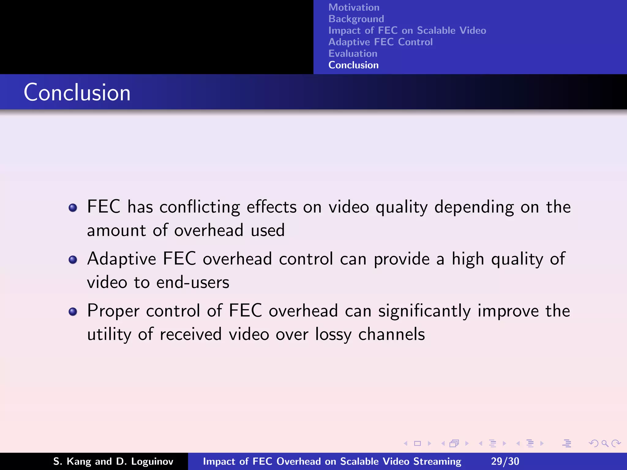 Motivation
                                                    Background
                                                    Impact of FEC on Scalable Video
                                                    Adaptive FEC Control
                                                    Evaluation
                                                    Conclusion


Conclusion



        FEC has conﬂicting eﬀects on video quality depending on the
        amount of overhead used
        Adaptive FEC overhead control can provide a high quality of
        video to end-users
        Proper control of FEC overhead can signiﬁcantly improve the
        utility of received video over lossy channels




  S. Kang and D. Loguinov   Impact of FEC Overhead on Scalable Video Streaming        29/30
 
