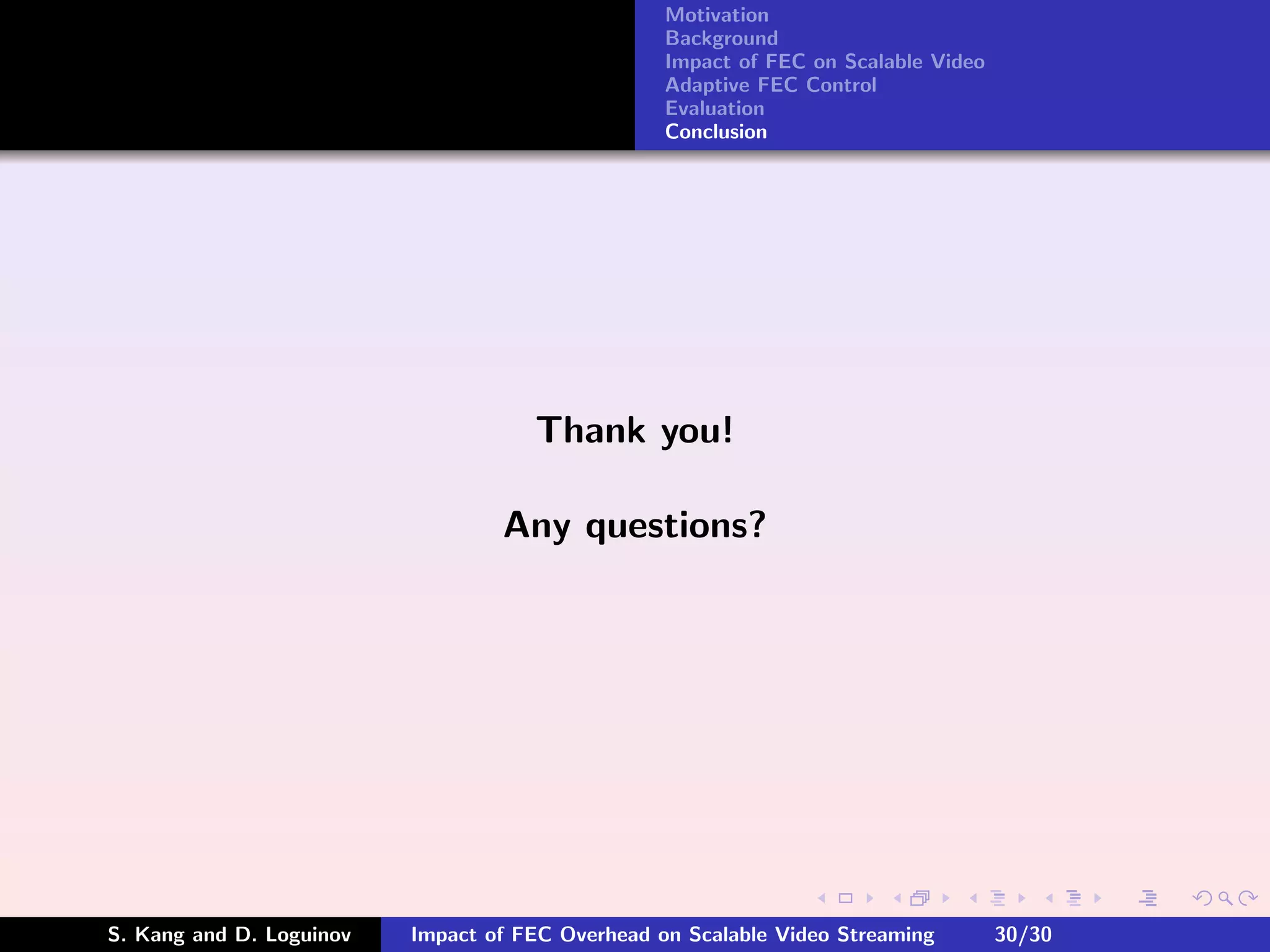 Motivation
                                                  Background
                                                  Impact of FEC on Scalable Video
                                                  Adaptive FEC Control
                                                  Evaluation
                                                  Conclusion




                                     Thank you!

                                  Any questions?




S. Kang and D. Loguinov   Impact of FEC Overhead on Scalable Video Streaming        30/30
 