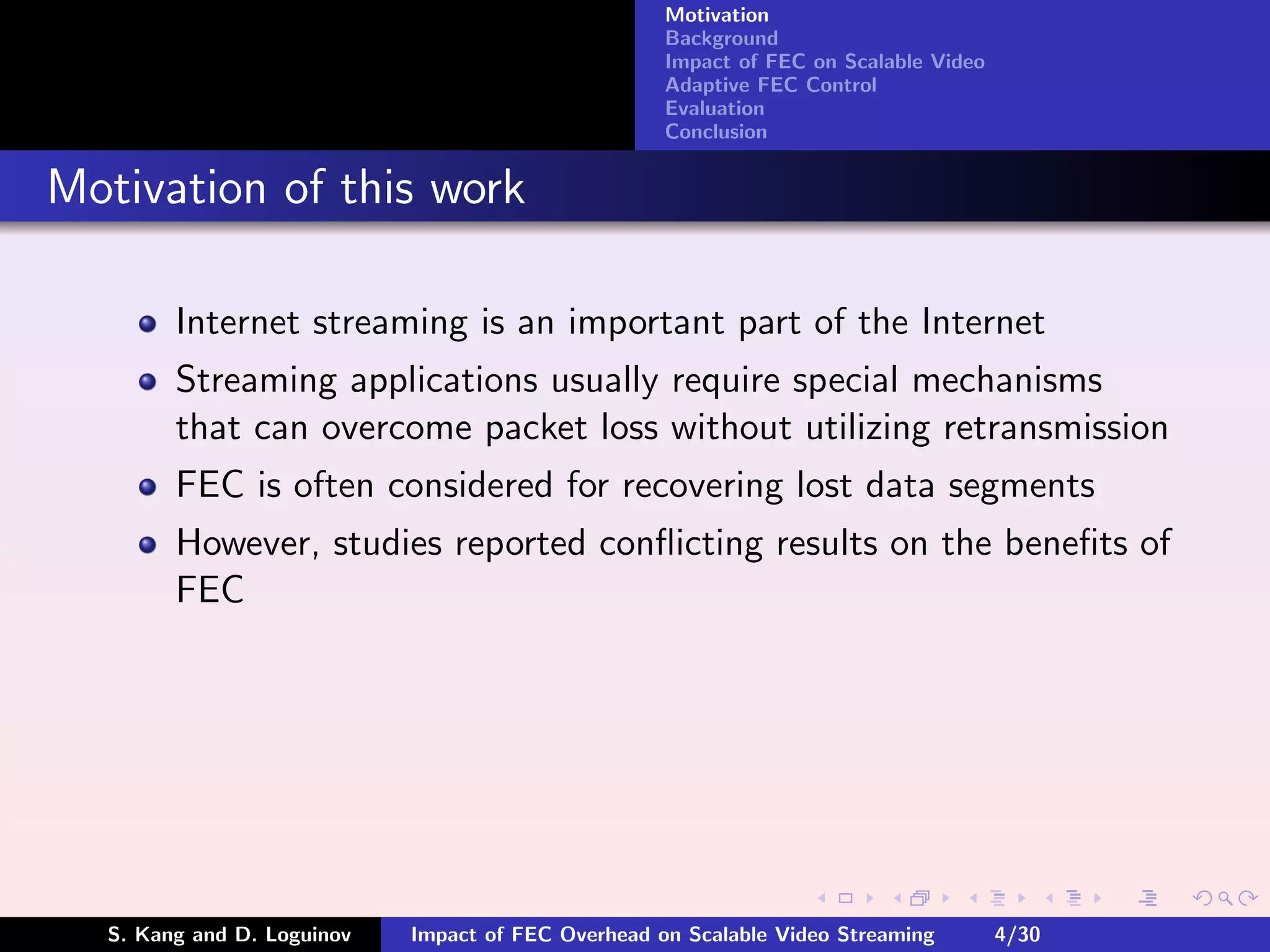 Motivation
                                                    Background
                                                    Impact of FEC on Scalable Video
                                                    Adaptive FEC Control
                                                    Evaluation
                                                    Conclusion


Motivation of this work

        Internet streaming is an important part of the Internet
        Streaming applications usually require special mechanisms
        that can overcome packet loss without utilizing retransmission
        FEC is often considered for recovering lost data segments
        However, studies reported conﬂicting results on the beneﬁts of
        FEC




  S. Kang and D. Loguinov   Impact of FEC Overhead on Scalable Video Streaming        4/30
 