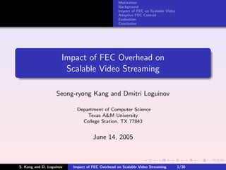 Motivation
                                                  Background
                                                  Impact of FEC on Scalable Video
                                                  Adaptive FEC Control
                                                  Evaluation
                                                  Conclusion




                      Impact of FEC Overhead on
                       Scalable Video Streaming

                   Seong-ryong Kang and Dmitri Loguinov

                            Department of Computer Science
                                Texas A&M University
                              College Station, TX 77843


                                    June 14, 2005



S. Kang and D. Loguinov   Impact of FEC Overhead on Scalable Video Streaming        1/30
 