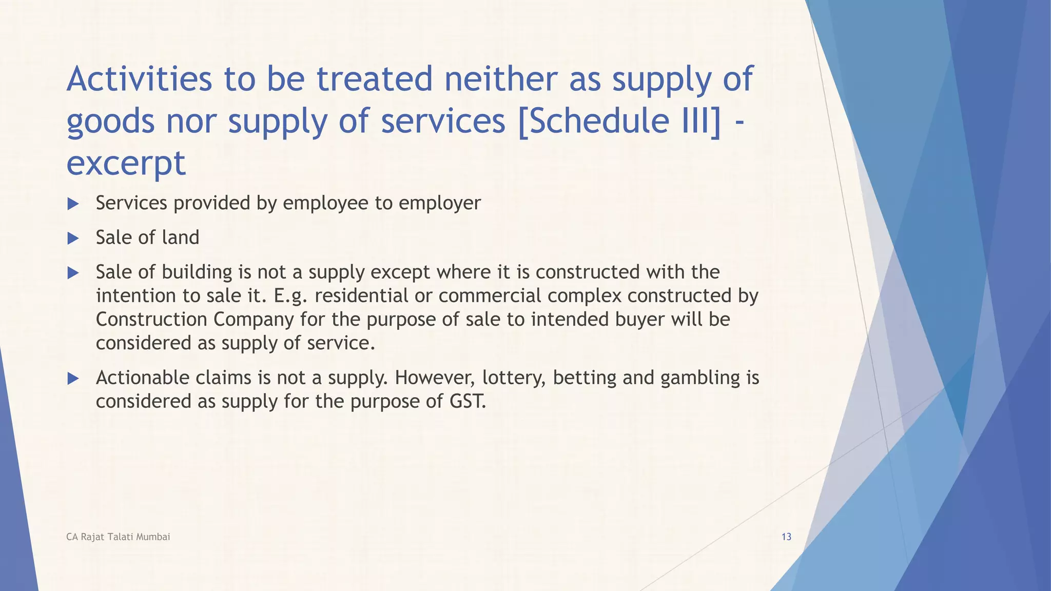 Activities to be treated neither as supply of
goods nor supply of services [Schedule III] -
excerpt
 Services provided by employee to employer
 Sale of land
 Sale of building is not a supply except where it is constructed with the
intention to sale it. E.g. residential or commercial complex constructed by
Construction Company for the purpose of sale to intended buyer will be
considered as supply of service.
 Actionable claims is not a supply. However, lottery, betting and gambling is
considered as supply for the purpose of GST.
13CA Rajat Talati Mumbai
 