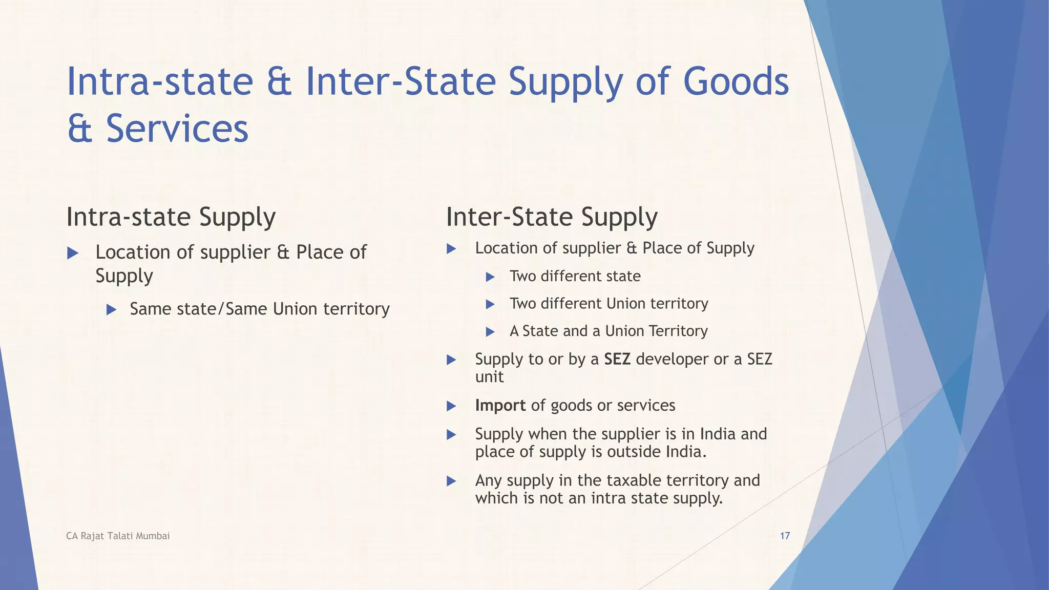 Intra-state & Inter-State Supply of Goods
& Services
Intra-state Supply
 Location of supplier & Place of
Supply
 Same state/Same Union territory
Inter-State Supply
 Location of supplier & Place of Supply
 Two different state
 Two different Union territory
 A State and a Union Territory
 Supply to or by a SEZ developer or a SEZ
unit
 Import of goods or services
 Supply when the supplier is in India and
place of supply is outside India.
 Any supply in the taxable territory and
which is not an intra state supply.
CA Rajat Talati Mumbai 17
 