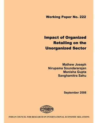 Working Paper No. 222




                           Impact of Organized
                               Retailing on the
                            Unorganized Sector



                                      Mathew Joseph
                              Nirupama Soundararajan
                                       Manisha Gupta
                                    Sanghamitra Sahu




                                           September 2008




                               i
INDIAN COUNCIL FOR RESEARCH ON INTERNATIONAL ECONOMIC RELATIONS
 