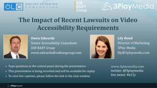 The Impact of Recent Lawsuits on Video
Accessibility Requirements
Owen Edwards
Senior Accessibility Consultant
SSB BART Group
owen.edwards@ssbbargroup.com
www.3playmedia.com
twitter: @3playmedia
live tweet: #a11y
 Type questions in the control panel during the presentation
 This presentation is being recorded and will be available for replay
 To view live captions, please follow the link in the chat window
Lily Bond
Director of Marketing
3Play Media
lily@3playmedia.com
 
