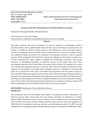 Oasis International Resource Centre
Vol. 1, Issue 1. pp. 16-28
DOI AIJMEG2016 Africa International Journal of Management
ISSN 2518-0827 Education and Governance
Copyright © 2016
Analysis of the Role of Remittances on Poverty Reduction in Kenya
1Kennedy B. Mwengei Ombaba, 2Mutahi Wambui
Lecturer Garissa University College
2Kenya Revenue Authority Post graduate Student University of Nairobi
Abstract
This paper analyses the role of remittances in poverty reduction in developing world in
particular Kenya. Due to globalization there has been great movement of persons from one
country to another in search of green pastures. The opening up of the economies leads to
increase of immigrants who leave their home countries and stay in the host countries. Kenya
has experienced large movement of its residents to developing countries to look for greener
pastures. These immigrants have led to the increase of remittances to their home countries. It is
on this foundation this paper sought to establish the relationship remittances and poverty
reduction in developing economies in particular Kenya. In this paper data from Africa
development indicators from World Bank and central bank of Kenya for a period of ten years
are considered for graphical analysis to study the trend and annual pattern of behavior which
supports the hypothesis of the paper that remittances growth is important in achieving the
goals. It is expected that this study will benefit the government and the parties concern to
ensure that the millennium goals are achieved and more so the improving of living standards of
Kenyans and academicians in filling the knowledge gap and lay foundation for further research.
The study provides insights into the role of diaspora remittances in poverty reduction in Kenya.
It provides evidence that attracting diaspora remittances for emerging economies could as well
help in mobilizing the much-needed loanable funds for private investment.
KEY WORDS: Remittances, Poverty Reduction, Kenya
Introduction
The remittances flows are accordingly much higher to developing countries. Remittances are
financial resource flows arising from the cross border movement of nationals of a country
(Kapur, 2004). Remittances come in form of money, assets or informal or non-monetary forms.
Non-monetary forms may include clothing, medicine, gifts, dowries, tools and equipment. In
2008, the top 10 remittances-receiving countries were developing countries. In 2007, the total
remittances to developing countries through official sources was estimated at $328 billion and it
 