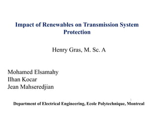 1
Impact of Renewables on Transmission System
Protection
Henry Gras, M. Sc. A
Mohamed Elsamahy
Ilhan Kocar
Jean Mahseredjian
Department of Electrical Engineering, Ecole Polytechnique, Montreal
 