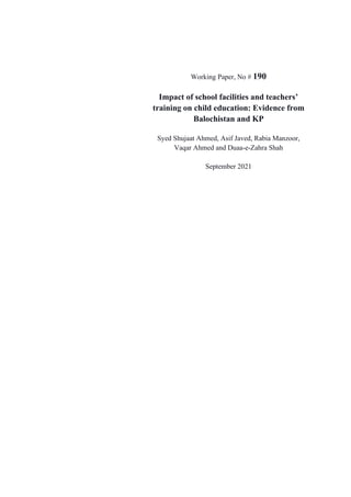 Working Paper, No # 190
Impact of school facilities and teachers’
training on child education: Evidence from
Balochistan and KP
Syed Shujaat Ahmed, Asif Javed, Rabia Manzoor,
Vaqar Ahmed and Duaa-e-Zahra Shah
September 2021
 