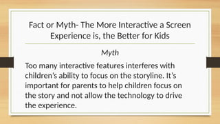Fact or Myth- The More Interactive a Screen
Experience is, the Better for Kids
Myth
Too many interactive features interferes with
children’s ability to focus on the storyline. It’s
important for parents to help children focus on
the story and not allow the technology to drive
the experience.
 