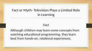 Fact or Myth- Television Plays a Limited Role
in Learning
Fact
Although children may learn some concepts from
watching educational programming, they learn
best from hands-on, relational experiences.
 
