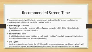 Recommended Screen Time
The American Academy of Pediatrics recommends no television (or screen media such as
computer games, videos, or DVDs) for children under 2.
• Birth through 18 months
Avoid all screen media—phones, tablets, TVs and computers. (It’s OK to video chat with
grandparents and far-away friends.)
• 18 months to 2 years
It is OK to introduce young children to high-quality children’s media if you watch it with them
and help them understand what they’re seeing.
• 2 to 5 years
Limit screen use to one hour a day of high-quality programs designed for children. Watch with
your children; explain what they’re seeing and how it applies to the world around them.
 