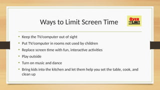 Ways to Limit Screen Time
• Keep the TV/computer out of sight
• Put TV/computer in rooms not used by children
• Replace screen time with fun, interactive activities
• Play outside
• Turn on music and dance
• Bring kids into the kitchen and let them help you set the table, cook, and
clean up
 